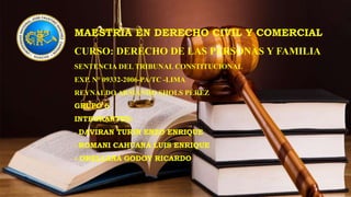 MAESTRIA EN DERECHO CIVIL Y COMERCIAL
CURSO: DERECHO DE LAS PERSONAS Y FAMILIA
SENTENCIA DEL TRIBUNAL CONSTITUCIONAL
EXP. N° 09332-2006-PA/TC -LIMA
REYNALDO ARMANDO SHOLS PÉREZ
GRUPO 6
INTEGRANTES:
- DAVIRAN TURIN ENZO ENRIQUE
- ROMANI CAHUANA LUIS ENRIQUE
- ORELLANA GODOY RICARDO
 