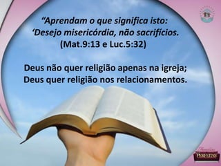 “Aprendam o que significa isto:
‘Desejo misericórdia, não sacrifícios.
(Mat.9:13 e Luc.5:32)
Deus não quer religião apenas na igreja;
Deus quer religião nos relacionamentos.
 