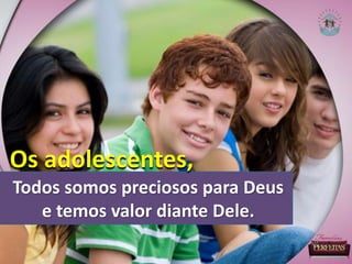 Todos somos preciosos para Deus
e temos valor diante Dele.
Os adolescentes,
 