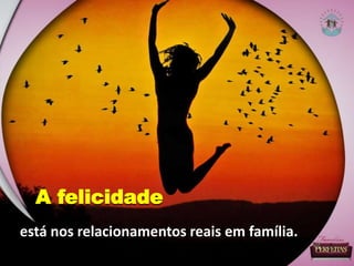 está nos relacionamentos reais em família.
A felicidade
 