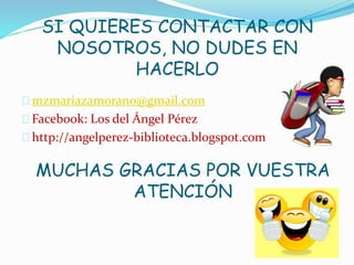 SI QUIERES CONTACTAR CON 
NOSOTROS, NO DUDES EN 
HACERLO 
mzmariazamorano@gmail.com 
Facebook: Los del Ángel Pérez 
http://angelperez-biblioteca.blogspot.com 
MUCHAS GRACIAS POR VUESTRA 
ATENCIÓN 
