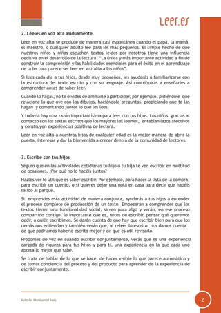 Autoría: Montserrat Fons 2
2. Léeles en voz alta asiduamente
Leer en voz alta se produce de manera casi espontánea cuando el papá, la mamá,
el maestro, o cualquier adulto lee para los más pequeños. El simple hecho de que
nuestros niños y niñas escuchen textos leídos por nosotros tiene una influencia
decisiva en el desarrollo de la lectura. “La única y más importante actividad a fin de
construir la comprensión y las habilidades esenciales para el éxito en el aprendizaje
de la lectura parece ser leer en voz alta a los niños”.
Si lees cada día a tus hijos, desde muy pequeños, les ayudarás a familiarizarse con
la estructura del texto escrito y con su lenguaje. Así contribuirás a enseñarles a
comprender antes de saber leer.
Cuando lo hagas, no te olvides de animarle a participar, por ejemplo, pidiéndole que
relacione lo que oye con los dibujos, haciéndole preguntas, propiciando que te las
hagan y comentando juntos lo que les lees.
Y todavía hay otra razón importantísima para leer con tus hijos. Los niños, gracias al
contacto con los textos escritos que los mayores les leemos, entablan lazos afectivos
y construyen experiencias positivas de lectura.
Leer en voz alta a nuestros hijos de cualquier edad es la mejor manera de abrir la
puerta, interesar y dar la bienvenida a crecer dentro de la comunidad de lectores.
3. Escribe con tus hijos
Seguro que en las actividades cotidianas tu hijo o tu hija te ven escribir en multitud
de ocasiones. ¿Por qué no lo hacéis juntos?
Hazles ver lo útil que es saber escribir. Por ejemplo, para hacer la lista de la compra,
para escribir un cuento, o si quieres dejar una nota en casa para decir que habéis
salido al parque.
Si emprendes esta actividad de manera conjunta, ayudarás a tus hijos a entender
el proceso completo de producción de un texto. Empezarán a comprender que los
textos tienen una funcionalidad social, sirven para algo y verán, en ese proceso
compartido contigo, lo importante que es, antes de escribir, pensar qué queremos
decir, a quién escribimos. Se darán cuenta de que hay que escribir bien para que los
demás nos entiendan y también verán que, al releer lo escrito, nos damos cuenta
de que podríamos haberlo escrito mejor y de que es útil revisarlo.
Proponles de vez en cuando escribir conjuntamente, verás que es una experiencia
cargada de riqueza para tus hijos y para ti, una experiencia en la que cada uno
aporta lo mejor que sabe.
Se trata de hablar de lo que se hace, de hacer visible lo que parece automático y
de tomar conciencia del proceso y del producto para aprender de la experiencia de
escribir conjuntamente.
 