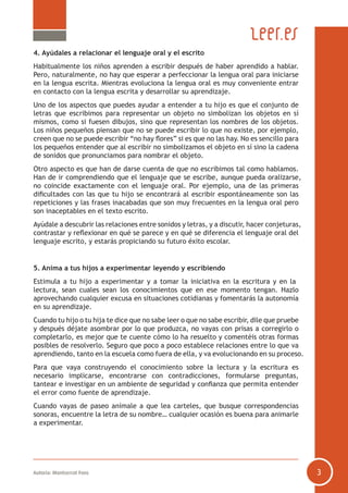 Autoría: Montserrat Fons 3
4. Ayúdales a relacionar el lenguaje oral y el escrito
Habitualmente los niños aprenden a escribir después de haber aprendido a hablar.
Pero, naturalmente, no hay que esperar a perfeccionar la lengua oral para iniciarse
en la lengua escrita. Mientras evoluciona la lengua oral es muy conveniente entrar
en contacto con la lengua escrita y desarrollar su aprendizaje.
Uno de los aspectos que puedes ayudar a entender a tu hijo es que el conjunto de
letras que escribimos para representar un objeto no simbolizan los objetos en sí
mismos, como si fuesen dibujos, sino que representan los nombres de los objetos.
Los niños pequeños piensan que no se puede escribir lo que no existe, por ejemplo,
creen que no se puede escribir “no hay flores” si es que no las hay. No es sencillo para
los pequeños entender que al escribir no simbolizamos el objeto en sí sino la cadena
de sonidos que pronunciamos para nombrar el objeto.
Otro aspecto es que han de darse cuenta de que no escribimos tal como hablamos.
Han de ir comprendiendo que el lenguaje que se escribe, aunque pueda oralizarse,
no coincide exactamente con el lenguaje oral. Por ejemplo, una de las primeras
dificultades con las que tu hijo se encontrará al escribir espontáneamente son las
repeticiones y las frases inacabadas que son muy frecuentes en la lengua oral pero
son inaceptables en el texto escrito.
Ayúdale a descubrir las relaciones entre sonidos y letras, y a discutir, hacer conjeturas,
contrastar y reflexionar en qué se parece y en qué se diferencia el lenguaje oral del
lenguaje escrito, y estarás propiciando su futuro éxito escolar.
5. Anima a tus hijos a experimentar leyendo y escribiendo
Estimula a tu hijo a experimentar y a tomar la iniciativa en la escritura y en la
lectura, sean cuales sean los conocimientos que en ese momento tengan. Hazlo
aprovechando cualquier excusa en situaciones cotidianas y fomentarás la autonomía
en su aprendizaje.
Cuando tu hijo o tu hija te dice que no sabe leer o que no sabe escribir, dile que pruebe
y después déjate asombrar por lo que produzca, no vayas con prisas a corregirlo o
completarlo, es mejor que te cuente cómo lo ha resuelto y comentéis otras formas
posibles de resolverlo. Seguro que poco a poco establece relaciones entre lo que va
aprendiendo, tanto en la escuela como fuera de ella, y va evolucionando en su proceso.
Para que vaya construyendo el conocimiento sobre la lectura y la escritura es
necesario implicarse, encontrarse con contradicciones, formularse preguntas,
tantear e investigar en un ambiente de seguridad y confianza que permita entender
el error como fuente de aprendizaje.
Cuando vayas de paseo anímale a que lea carteles, que busque correspondencias
sonoras, encuentre la letra de su nombre… cualquier ocasión es buena para animarle
a experimentar.
 