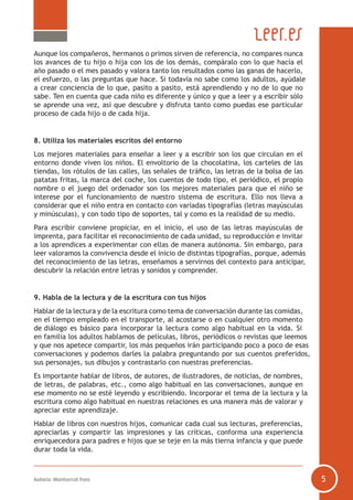 Autoría: Montserrat Fons 5
Aunque los compañeros, hermanos o primos sirven de referencia, no compares nunca
los avances de tu hijo o hija con los de los demás, compáralo con lo que hacía el
año pasado o el mes pasado y valora tanto los resultados como las ganas de hacerlo,
el esfuerzo, o las preguntas que hace. Si todavía no sabe como los adultos, ayúdale
a crear conciencia de lo que, pasito a pasito, está aprendiendo y no de lo que no
sabe. Ten en cuenta que cada niño es diferente y único y que a leer y a escribir sólo
se aprende una vez, así que descubre y disfruta tanto como puedas ese particular
proceso de cada hijo o de cada hija.
8. Utiliza los materiales escritos del entorno
Los mejores materiales para enseñar a leer y a escribir son los que circulan en el
entorno donde viven los niños. El envoltorio de la chocolatina, los carteles de las
tiendas, los rótulos de las calles, las señales de tráfico, las letras de la bolsa de las
patatas fritas, la marca del coche, los cuentos de todo tipo, el periódico, el propio
nombre o el juego del ordenador son los mejores materiales para que el niño se
interese por el funcionamiento de nuestro sistema de escritura. Ello nos lleva a
considerar que el niño entra en contacto con variadas tipografías (letras mayúsculas
y minúsculas), y con todo tipo de soportes, tal y como es la realidad de su medio.
Para escribir conviene propiciar, en el inicio, el uso de las letras mayúsculas de
imprenta, para facilitar el reconocimiento de cada unidad, su reproducción e invitar
a los aprendices a experimentar con ellas de manera autónoma. Sin embargo, para
leer valoramos la convivencia desde el inicio de distintas tipografías, porque, además
del reconocimiento de las letras, enseñamos a servirnos del contexto para anticipar,
descubrir la relación entre letras y sonidos y comprender.
9. Habla de la lectura y de la escritura con tus hijos
Hablar de la lectura y de la escritura como tema de conversación durante las comidas,
en el tiempo empleado en el transporte, al acostarse o en cualquier otro momento
de diálogo es básico para incorporar la lectura como algo habitual en la vida. Si
en familia los adultos hablamos de películas, libros, periódicos o revistas que leemos
y que nos apetece compartir, los más pequeños irán participando poco a poco de esas
conversaciones y podemos darles la palabra preguntando por sus cuentos preferidos,
sus personajes, sus dibujos y contrastarlo con nuestras preferencias.
Es importante hablar de libros, de autores, de ilustradores, de noticias, de nombres,
de letras, de palabras, etc., como algo habitual en las conversaciones, aunque en
ese momento no se esté leyendo y escribiendo. Incorporar el tema de la lectura y la
escritura como algo habitual en nuestras relaciones es una manera más de valorar y
apreciar este aprendizaje.
Hablar de libros con nuestros hijos, comunicar cada cual sus lecturas, preferencias,
apreciarlas y compartir las impresiones y las críticas, conforma una experiencia
enriquecedora para padres e hijos que se teje en la más tierna infancia y que puede
durar toda la vida.
 