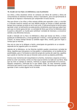 Autoría: Montserrat Fons 6
10. Acude con tus hijos a la biblioteca y usa el préstamo
Los niños y niñas necesitan entrar en contacto con libros de cuentos y libros de
conocimientos en distintos formatos, temas e ilustradores, para irse aproximando al
mundo de lo impreso e interesarse por comprender el texto escrito.
Hay que ofrecer a los niños y niñas razones sólidas para aprender a leer y a escribir
y a menudo nuestras razones son muy débiles porque se limitan al debes aprender
porque toca o porque ya estás en tal o cual curso. Si sólo practicamos la lectura para
aprender a leer, la motivación se acaba pronto y tendremos unos hijos que saben leer
pero que no tienen ganas de leer. La variedad de libros que ofrece la biblioteca abre
la puerta a descubrir un mundo para satisfacer variedad de intereses y a encontrar
sentido a las diferentes lecturas.
Acude a menudo con tu hijo a la biblioteca y deja que escoja sus libros, a veces
guiado por la bibliotecaria, a veces guiado por ti mismo, a veces guiado por su propio
criterio. Al mismo tiempo llévate tú también algún libro, novela, guía de viajes o
revista que te interese.
Una vez en casa no le obligues a leerlo, preocúpate de guardarlo en un estante
separado de los juguetes pero a su alcance.
Además de la biblioteca, en las librerías también pueden encontrarse variedad de
libros. Aquéllos que más gustan a tu hijo podéis ir comprándolos, en la medida de las
posibilidades, para ir formando la colección propia de cuentos de cada hijo, aquéllos
que cuando se marchen de casa se llevarán como uno de sus objetos preferidos.
Intenta crear momentos de tranquilidad en la familia, momentos o espacios sin tele y
ponte tú a leer una novela, invita a tu hijo a que se siente a tu lado con sus libros. Deja
que los mire un tiempo en silencio, mientras tú sigues concentrado en la lectura,
después compartid y disfrutad de lo que habéis leído. En este momento puedes
ofrecerte para leerle lo que te pida y comentar lo leído. Recuerda que nadie quiere
aprender a leer si antes alguien no le ha leído.
 