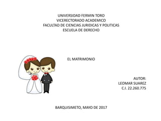 UNIVERSIDAD FERMIN TORO
VICERECTORADO ACADEMICO
FACULTAD DE CIENCIAS JURIDICAS Y POLITICAS
ESCUELA DE DERECHO
EL MATRIMONIO
AUTOR:
LEOMAR SUAREZ
C.I. 22.260.775
BARQUISIMETO, MAYO DE 2017
 