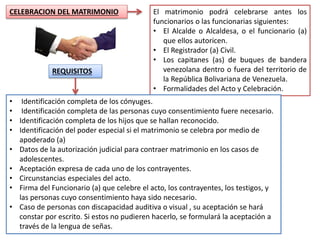 CELEBRACION DEL MATRIMONIO El matrimonio podrá celebrarse antes los
funcionarios o las funcionarias siguientes:
• El Alcalde o Alcaldesa, o el funcionario (a)
que ellos autoricen.
• El Registrador (a) Civil.
• Los capitanes (as) de buques de bandera
venezolana dentro o fuera del territorio de
la República Bolivariana de Venezuela.
• Formalidades del Acto y Celebración.
REQUISITOS
• Identificación completa de los cónyuges.
• Identificación completa de las personas cuyo consentimiento fuere necesario.
• Identificación completa de los hijos que se hallan reconocido.
• Identificación del poder especial si el matrimonio se celebra por medio de
apoderado (a)
• Datos de la autorización judicial para contraer matrimonio en los casos de
adolescentes.
• Aceptación expresa de cada uno de los contrayentes.
• Circunstancias especiales del acto.
• Firma del Funcionario (a) que celebre el acto, los contrayentes, los testigos, y
las personas cuyo consentimiento haya sido necesario.
• Caso de personas con discapacidad auditiva o visual , su aceptación se hará
constar por escrito. Si estos no pudieren hacerlo, se formulará la aceptación a
través de la lengua de señas.
 
