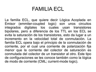 FAMILIA ECL La familia ECL, que quiere decir Lógica Acoplada en Emisor (emmiter-coupled logic) son unos circuitos integrados digitales los cuales usan transistores bipolares, pero a diferencia de los TTL en los ECL se evita la saturación de los transistores, esto da lugar a un incremento en la velocidad total de conmutación. La familia ECL opera bajo el principio de la conmutación de corriente, por el cual una corriente de polarización fija menor que la corriente del colector de saturación es conmutada del colector de un transistor al otro. Este tipo de configuraciones se les conoce también como la lógica de modo de corriente (CML; current-mode logic). 