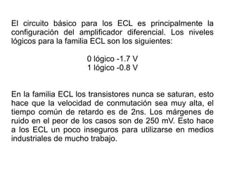 El circuito básico para los ECL es principalmente la configuración del amplificador diferencial. Los niveles lógicos para la familia ECL son los siguientes: 0 lógico -1.7 V 1 lógico -0.8 V En la familia ECL los transistores nunca se saturan, esto hace que la velocidad de conmutación sea muy alta, el tiempo común de retardo es de 2ns. Los márgenes de ruido en el peor de los casos son de 250 mV. Esto hace a los ECL un poco inseguros para utilizarse en medios industriales de mucho trabajo. 