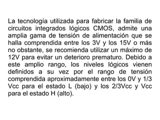 La tecnología utilizada para fabricar la familia de circuitos integrados lógicos CMOS, admite una amplia gama de tensión de alimentación que se halla comprendida entre los 3V y los 15V o más no obstante, se recomienda utilizar un máximo de 12V para evitar un deterioro prematuro. Debido a este amplio rango, los niveles lógicos vienen definidos a su vez por el rango de tensión comprendida aproximadamente entre los 0V y 1/3 Vcc para el estado L (bajo) y los 2/3Vcc y Vcc para el estado H (alto).  