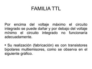 FAMILIA TTL Por encima del voltaje máximo el circuito integrado se puede dañar y por debajo del voltaje mínimo el circuito integrado no funcionaría adecuadamente. Su realización (fabricación) es con transistores bipolares multiemisores, como se observa en el siguiente gráfico. 