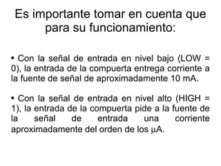 Es importante tomar en cuenta que para su funcionamiento: Con la señal de entrada en nivel bajo (LOW = 0), la entrada de la compuerta entrega corriente a la fuente de señal de aproximadamente 10 mA. Con la señal de entrada en nivel alto (HIGH = 1), la entrada de la compuerta pide a la fuente de la señal de entrada una corriente aproximadamente del orden de los  m A. 