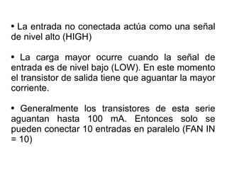 La entrada no conectada actúa como una señal de nivel alto (HIGH) La carga mayor ocurre cuando la señal de entrada es de nivel bajo (LOW). En este momento el transistor de salida tiene que aguantar la mayor corriente. Generalmente los transistores de esta serie aguantan hasta 100 mA. Entonces solo se pueden conectar 10 entradas en paralelo (FAN IN = 10) 
