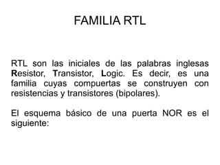 FAMILIA RTL RTL son las iniciales de las palabras inglesas  R esistor,  T ransistor,  L ogic. Es  decir, es una familia cuyas compuertas se construyen con resistencias y transistores (bipolares).  El esquema básico de una puerta NOR es el siguiente: 
