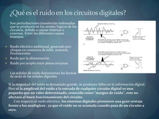 ¿Qué es el ruido en los circuitos digitales?
     Son perturbaciones transitorias indeseadas
     que se producen en los niveles lógicos de los
     circuitos, debido a causas internas o
     externas. Entre las diferentes causas
     tenemos:

 Ruido eléctrico ambiental, generado por:
  chispas en contactos de reles, motores,
  fluorescentes.
 Ruido por la alimentación.
 Ruido por acoplo entre pistas cercanas.


     Las señales de ruido distorsionan las formas
     de onda de las señales digitales.

    Si la magnitud del ruido es demasiado grande, se producen fallos en la información digital.
    Pero si la amplitud del ruido a la entrada de cualquier circuito digital es mas
    pequeña que un valor determinado, conocido como "margen de ruido", este no
    afectará al buen funcionamiento del circuito.
        Con respecto al ruido eléctrico, los sistemas digitales presentan una gran ventaja
    frente a los analógicos , ya que el ruido no se acumula cuando pasa de un circuito a
    otro.
 