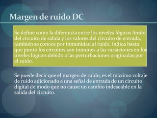 Margen de ruido DC
 Se define como la diferencia entre los niveles lógicos límite
 del circuito de salida y los valores del circuito de entrada,
 también se conoce por inmunidad al ruido, indica hasta
 que punto los circuitos son inmunes a las variaciones en los
 niveles lógicos debido a las perturbaciones originadas por
 el ruido.

 Se puede decir que el margen de ruido, es el máximo voltaje
 de ruido adicionado a una señal de entrada de un circuito
 digital de modo que no cause un cambio indeseable en la
 salida del circuito.
 