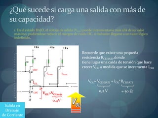 ¿Qué sucede si carga una salida con más de
    su capacidad?
      1. En el estado BAJO, el voltaje de salida (VOL) puede incrementarse más allá de su valor
      máximo, pudiéndose reducir el margen de ruido DC, o inclusive llegarse a un valor lógico
      indefinido.



                                                                  Recuerde que existe una pequeña
                                                                  resistencia RCE(SAT),donde
                                                                  tiene lugar una caída de tensión que hace
                                                                  crecer VOL a medida que se incrementa IOH
                    OFF
                               -IILmáx        -IILmáx
          Salida
        Compuerta
        de Manejo   IOL        Entradas de   Compuerta de Carga      VOL= VCE (SAT) + IOL*RCE(SAT)
                          +
                                                                            0,2 V         ≈ 50 Ω
                    ON        VOL>VOLmáx
                          -
                                      0,4V
 Salida en
  Drenaje
de Corriente
 