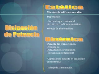 Mientras la salida esta estable.
Depende de:
•Corriente que consume el
circuito en condiciones estáticas
•Voltaje de alimentación




Durante las transiciones.
Depende de:
•Actividad de conmutación
(frecuencia de operación)

•Capacitancia parásita en cada nodo
que conmuta

•Voltaje de alimentación.
 
