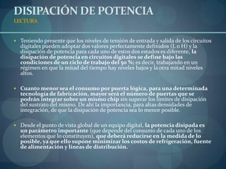 DISIPACIÓN DE POTENCIA
LECTURA


 Teniendo presente que los niveles de tensión de entrada y salida de los circuitos
  digitales pueden adoptar dos valores perfectamente definidos (L o H) y la
  disipación de potencia para cada uno de estos dos estados es diferente, la
  disipación de potencia en circuitos digitales se define bajo las
  condiciones de un ciclo de trabajo del 50 %; es decir, trabajando en un
  régimen en que la mitad del tiempo hay niveles bajos y la otra mitad niveles
  altos.

 Cuanto menor sea el consumo por puerta lógica, para una determinada
  tecnología de fabricación, mayor será el número de puertas que se
  podrán integrar sobre un mismo chip sin superar los límites de disipación
  del sustrato del mismo. De ahí la importancia, para altas densidades de
  integración, de que la disipación de potencia sea lo menor posible.

 Desde el punto de vista global de un equipo digital, la potencia disipada es
  un parámetro importante (que depende del consumo de cada uno de los
  elementos que lo constituyen), que deberá reducirse en la medida de lo
  posible, ya que ello supone minimizar los costos de refrigeración, fuente
  de alimentación y líneas de distribución.
 