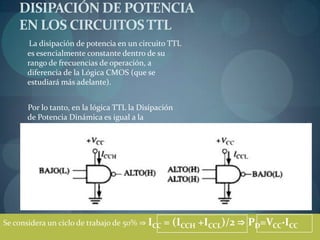 DISIPACIÓN DE POTENCIA
    EN LOS CIRCUITOS TTL
      La disipación de potencia en un circuito TTL
      es esencialmente constante dentro de su
      rango de frecuencias de operación, a
      diferencia de la Lógica CMOS (que se
      estudiará más adelante).


      Por lo tanto, en la lógica TTL la Disipación
      de Potencia Dinámica es igual a la
      Disipación de Potencia Estática.




Se considera un ciclo de trabajo de 50% ⇒ ICC   = (ICCH +ICCL)/2 ⇒ PD=VCC·ICC
 