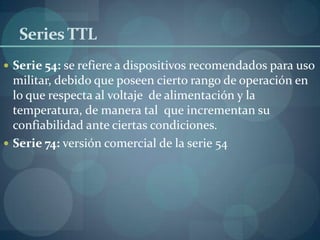 Series TTL
 Serie 54: se refiere a dispositivos recomendados para uso
  militar, debido que poseen cierto rango de operación en
  lo que respecta al voltaje de alimentación y la
  temperatura, de manera tal que incrementan su
  confiabilidad ante ciertas condiciones.
 Serie 74: versión comercial de la serie 54
 
