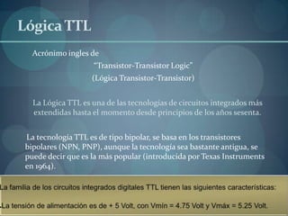 Lógica TTL
   Acrónimo ingles de
                    “Transistor-Transistor Logic”
                    (Lógica Transistor-Transistor)


   La Lógica TTL es una de las tecnologías de circuitos integrados más
   extendidas hasta el momento desde principios de los años sesenta.


 La tecnología TTL es de tipo bipolar, se basa en los transistores
 bipolares (NPN, PNP), aunque la tecnología sea bastante antigua, se
 puede decir que es la más popular (introducida por Texas Instruments
 en 1964).
 