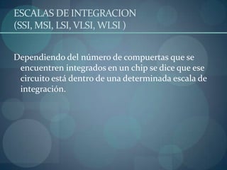 ESCALAS DE INTEGRACION
(SSI, MSI, LSI, VLSI, WLSI )


Dependiendo del número de compuertas que se
 encuentren integrados en un chip se dice que ese
 circuito está dentro de una determinada escala de
 integración.
 