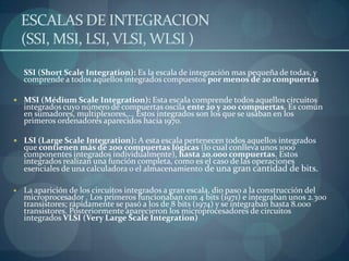 ESCALAS DE INTEGRACION
  (SSI, MSI, LSI, VLSI, WLSI )

  SSI (Short Scale Integration): Es la escala de integración mas pequeña de todas, y
  comprende a todos aquellos integrados compuestos por menos de 20 compuertas

 MSI (Médium Scale Integration): Esta escala comprende todos aquellos circuitos
  integrados cuyo número de compuertas oscila ente 20 y 200 compuertas. Es común
  en sumadores, multiplexores,... Estos integrados son los que se usaban en los
  primeros ordenadores aparecidos hacia 1970.

 LSI (Large Scale Integration): A esta escala pertenecen todos aquellos integrados
  que contienen más de 200 compuertas lógicas (lo cual conlleva unos 1000
  componentes integrados individualmente), hasta 20.000 compuertas. Estos
  integrados realizan una función completa, como es el caso de las operaciones
  esenciales de una calculadora o el almacenamiento de una gran cantidad de bits.

  La aparición de los circuitos integrados a gran escala, dio paso a la construcción del
  microprocesador . Los primeros funcionaban con 4 bits (1971) e integraban unos 2.300
  transistores; rápidamente se pasó a los de 8 bits (1974) y se integraban hasta 8.000
  transistores. Posteriormente aparecieron los microprocesadores de circuitos
  integrados VLSI (Very Large Scale Integration)
 
