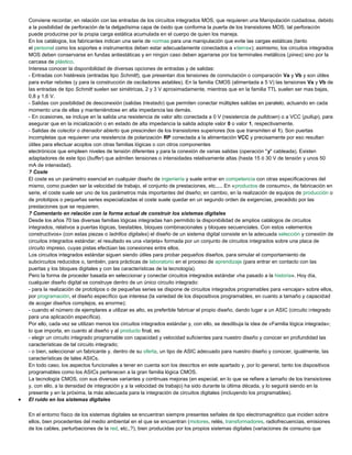 Conviene recordar, en relación con las entradas de los circuitos integrados MOS, que requieren una Manipulación cuidadosa, debido
a la posibilidad de perforación de la delgadísima capa de óxido que conforma la puerta de los transistores MOS; tal perforación
puede producirse por la propia carga estática acumulada en el cuerpo de quien los maneja.
En los catálogos, los fabricantes indican una serie de normas para una manipulación que evite las cargas estáticas (tanto
el personal como los soportes e instrumentos deben estar adecuadamente conectados a «tierra»); asimismo, los circuitos integrados
MOS deben conservarse en fundas antiestáticas y en ningún caso deben agarrarse por los terminales metálicos (pines) sino por la
carcasa de plástico.
Interesa conocer la disponibilidad de diversas opciones de entradas y de salidas:
- Entradas con histéresis (entradas tipo Schmitt), que presentan dos tensiones de conmutación o comparación Va y Vb y son útiles
para evitar rebotes (y para la construcción de osciladores astables). En la familia CMOS (alimentada a 5 V) las tensiones Va y Vb de
las entradas de tipo Schmitt suelen ser simétricas, 2 y 3 V aproximadamente, mientras que en la familia TTL suelen ser mas bajas,
0,8 y 1,6 V.
- Salidas con posibilidad de desconexión (salidas triestado) que permiten conectar múltiples salidas en paralelo, actuando en cada
momento una de ellas y manteniéndose en alta impedancia las demás.
- En ocasiones, se incluye en la salida una resistencia de valor alto conectada a 0 V (resistencia de pulldown) o a VCC (pullup), para
asegurar que en la inicialización o en estado de alta impedancia la salida adopte valor 0 o valor 1, respectivamente.
- Salidas de colector o drenador abierto que prescinden de los transistores superiores (los que transmiten el 1). Son puertas
incompletas que requieren una resistencia de polarización RP conectada a la alimentación VCC y precisamente por eso resultan
útiles para efectuar acoplos con otras familias lógicas o con otros componentes
electrónicos que empleen niveles de tensión diferentes y para la conexión de varias salidas (operación "y" cableada). Existen
adaptadores de este tipo (buffer) que admiten tensiones o intensidades relativamente altas (hasta 15 ó 30 V de tensión y unos 50
mA de intensidad).
? Coste
El coste es un parámetro esencial en cualquier diseño de ingeniería y suele entrar en competencia con otras especificaciones del
mismo, como pueden ser la velocidad de trabajo, el conjunto de prestaciones, etc.,... En «productos de consumo», de fabricación en
serie, el coste suele ser uno de los parámetros más importantes del diseño; en cambio, en la realización de equipos de producción o
de prototipos o pequeñas series especializadas el coste suele quedar en un segundo orden de exigencias, precedido por las
prestaciones que se requieren.
? Comentario en relación con la forma actual de construir los sistemas digitales
Desde los años 70 las diversas familias lógicas integradas han permitido la disponibilidad de amplios catálogos de circuitos
integrados, relativos a puertas lógicas, biestables, bloques combinacionales y bloques secuenciales. Con estos «elementos
constructivos» (con estas piezas o ladrillos digitales) el diseño de un sistema digital consiste en la adecuada selección y conexión de
circuitos integrados estándar; el resultado es una «tarjeta» formada por un conjunto de circuitos integrados sobre una placa de
circuito impreso, cuyas pistas efectúan las conexiones entre ellos.
Los circuitos integrados estándar siguen siendo útiles para probar pequeños diseños, para simular el comportamiento de
subcircuitos reducidos o, también, para prácticas de laboratorio en el proceso de aprendizaje (para entrar en contacto con las
puertas y los bloques digitales y con las características de la tecnología).
Pero la forma de proceder basada en seleccionar y conectar circuitos integrados estándar «ha pasado a la historia». Hoy día,
cualquier diseño digital se construye dentro de un único circuito integrado:
- para la realización de prototipos o de pequeñas series se dispone de circuitos integrados programables para «encajar» sobre ellos,
por programación, el diseño específico que interesa (la variedad de los dispositivos programables, en cuanto a tamaño y capacidad
de acoger diseños complejos, es enorme);
- cuando el número de ejemplares a utilizar es alto, es preferible fabricar el propio diseño, dando lugar a un ASIC (circuito integrado
para una aplicación específica).
Por ello, cada vez se utilizan menos los circuitos integrados estándar y, con ello, se desdibuja la idea de «Familia lógica integrada»;
lo que importa, en cuanto al diseño y al producto final, es:
- elegir un circuito integrado programable con capacidad y velocidad suficientes para nuestro diseño y conocer en profundidad las
características de tal circuito integrado;
- o bien, seleccionar un fabricante y, dentro de su oferta, un tipo de ASIC adecuado para nuestro diseño y conocer, igualmente, las
características de tales ASICs.
En todo caso, los aspectos funcionales a tener en cuenta son los descritos en este apartado y, por lo general, tanto los dispositivos
programables como los ASICs pertenecen a la gran familia lógica CMOS.
La tecnología CMOS, con sus diversas variantes y continuas mejoras (en especial, en lo que se refiere a tamaño de los transistores
y, con ello, a la densidad de integración y a la velocidad de trabajo) ha sido durante la última década, y lo seguirá siendo en la
presente y en la próxima, la más adecuada para la integración de circuitos digitales (incluyendo los programables).
 El ruido en los sistemas digitales
En el entorno físico de los sistemas digitales se encuentran siempre presentes señales de tipo electromagnético que inciden sobre
ellos, bien procedentes del medio ambiental en el que se encuentran (motores, relés, transformadores, radiofrecuencias, emisiones
de los cables, perturbaciones de la red, etc.,?), bien producidas por los propios sistemas digitales (variaciones de consumo que
 