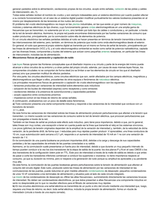 generan parásitos sobre la alimentación, oscilaciones propias de los circuitos, acoplo entre señales, radiación de las pistas y cables
de interconexión, etc.,?).
Todas estas señales reciben el nombre de «ruido» y son siempre indeseables para un sistema electrónico por cuanto pueden afectar
a su correcto funcionamiento; en el caso de un sistema digital pueden modificar puntualmente los valores booleanos presentes en el
mismo por desplazamiento de las tensiones en los nudos del circuito.
El problema del «ruido electromagnético» es mayor en las plantas industriales, en las que existe un gran número de máquinas,
motores y sistemas eléctricos de tipo diverso, cuyo funcionamiento genera ondas electromagnéticas en una amplia gama de
frecuencias que se transmiten, no solamente por el aire, sino también por todo tipo de cables o conductores y, en particular, a través
de la red de tensión eléctrica. Asimismo, la propia red puede encontrarse distorsionada por las fuertes variaciones de consumo que
suelen producirse, principalmente, por la conmutación sobre ella de elementos de potencia.
En un circuito electrónico las señales parásitas debidas al ruido se hacen presentes en términos de tensión transmitida a través de
las interconexiones del sistema; pero, también, en términos de potencia que incide como onda electromagnética desde el exterior.
En general, el ruido que genera el propio sistema digital se transmite por el mismo en forma de señal de tensión, principalmente por
las líneas de alimentación (VCC y 0), y el ruido electromagnético ambiental se recibe como señal de potencia radioeléctrica, captada
por las diversas líneas, componentes y bucles del sistema que actúan como pequeñas antenas receptoras, en particular las líneas
de interconexión, incluidas las de alimentación.
 Mecanismos físicos de generación y captación de ruido
Las leyes físicas ignoran las fronteras conceptuales que el diseñador impone a su circuito y parte de la energía del mismo puede
alcanzar a otros circuitos de su entorno y a otras partes del propio circuito; además, por causa de esas mismas leyes físicas, los
componentes circuitales no se comportan de forma ideal (no se limitan a ser los elementos de circuito en los que el diseñador
piensa) sino que presentan multitud de efectos parásitos.
Por otra parte, los circuitos electrónicos, como circuitos eléctricos que son, serán afectados por los campos eléctricos, magnéticos y
electromagnéticos que llegan a ellos, procedentes de otros equipos o fenómenos de naturaleza eléctrica.
Los principales mecanismos físicos de generación o captación de «ruido electromagnético» son los siguientes:
- tensiones producidas por variaciones de intensidad sobre elementos auto inductivos
- actuación de los bucles de intensidad (espiras) como receptores y como emisores
- oscilaciones debidas a la presencia de autoinducciones y capacidades parásitas
- acoplo capacitivo entre conductores próximos
- impedancia común en las líneas de retorno de varias señales.
A continuación, analizaremos con un poco de detalle estos fenómenos.
a) Todo conductor presenta una cierta componente inductiva y responde a las variaciones de la intensidad que conduce con un
transitorio de tensión:
.V = L.dI/dt.
De esta forma las variaciones de intensidad sobres las líneas de alimentación producen perturbaciones que afectan a la tensión que
transmiten. Lo mismo sucede con las variaciones de consumo sobre la red de tensión eléctrica, que provocan perturbaciones que
son propagadas a través de la red.
También en las líneas de señal se produce este efecto auto inductivo, pero tiene poca importancia, debido a que, por lo general,
tales líneas son muy cortas; una excepción a tener en cuenta puede ser la línea que transmite el reloj en los sistemas síncronos.
Los picos (glitches) de tensión originados dependen de la amplitud de la variación de intensidad y, también, de la velocidad de dicha
variación, de la pendiente dI/dt, de forma que .I reducidas pero muy rápidas pueden producir .V apreciables; una línea conductora de
10 cm, cuya autoinducción será cercana a 0,1 µH, responde a un aumento de intensidad de 10 mA en 1 ns con una variación de
tensión de 1 V.
En la conmutación de una puerta booleana se producen importantes dI/dt, debidas a la carga y descarga de sus capacidades
parásitas y de las capacidades de entrada de las puertas conectadas a su salida.
Asimismo, en la conmutación suele presentarse un fuerte pico de intensidad, debido a que durante un muy pequeño intervalo de
tiempo pueden conducir a la vez los dos transistores de la etapa de salida de la puerta: los dos planos P y N en el caso CMOS o los
dos transistores de la configuración totem pole en TTL. Este pico de intensidad a través de la malla de salida es debido a que antes
de pasar a corte los transistores inferiores comienzan a conducir los superiores o viceversa; no tiene importancia respecto al
consumo, ya que su duración es mínima, pero sí respecto a la generación de ruido porque su amplitud es apreciable y su pendiente
muy alta.
De esta forma, la conmutación de las puertas booleanas genera perturbaciones sobre la tensión de alimentación que afectan al
conjunto del circuito digital. Este ruido, producido sobre las líneas de alimentación por las variaciones de intensidad en las
conmutaciones de las puertas, puede reducirse en gran medida utilizando condensadores de desacoplo: pequeños condensadores
de unos 10 nF conectados a los terminales de alimentación y situados justo al lado de cada circuito integrado.
La misión de los condensadores de desacoplo es «filtrar las altas frecuencias», suministrando directamente las variaciones bruscas
de intensidad. No deben ser condensadores electrolíticos, ya que éstos presentan a altas frecuencias una componente inductiva en
serie no despreciable por lo que no resultan efectivos para el filtrado de variaciones muy rápidas.
b) En los circuitos electrónicos una señal eléctrica es transmitida de un punto a otro del circuito mediante una intensidad que, luego,
requiere una línea de retorno; es decir, toda señal eléctrica, incluida la propia tensión de alimentación, forma un «bucle de
intensidad» (circula a través de una espira cerrada).
 