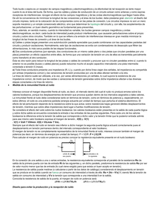 Todo bucle o espira es un receptor de campos magnéticos y electromagnéticos y la efectividad de tal recepción es tanto mayor
cuanto lo es el área del bucle. De forma, que los cables y pistas de conducción de un circuito actúan como antenas y como espiras
receptoras de interferencias: recogen el efecto de los campos magnéticos y de las ondas electromagnéticas que llegan hasta ellos.
De ahí la conveniencia de minimizar la longitud de las conexiones y el área de los bucles: debe prestarse gran atención al diseño del
circuito impreso, tanto en la colocación de los componentes como en las pistas de conexión. Los circuitos impresos no son un mero
soporte mecánico y un simple conexionado eléctrico, sino que determinan la topología del circuito y, con ella, los acoplamientos de
las perturbaciones: un buen diseño geométrico es fundamental para prevenirlas.
Pero, además, en sentido inverso, cuando la intensidad es variable, los bucles generan campos magnéticos y ondas
electromagnéticas, es decir, cada bucle de intensidad puede producir interferencias, que causarán perturbaciones sobre el propio
circuito y sobre otros circuitos. También en lo que se refiere a la emisión de interferencias interesa en gran medida minimizar la
longitud de las líneas de conexión y el área de los bucles.
c) Cables o pistas largas presentan una autoinducción parásita apreciable que puede combinarse con las capacidades parásitas del
circuito y producir oscilaciones. Normalmente, este tipo de oscilaciones se evita con condensadores de desacoplo que filtren las
alimentaciones, lo más cerca posible de las etapas funcionales.
d) Dos conductores próximos (por ejemplo, dos conductores de un mismo cable plano o dos pistas que circulan paralelas por una
placa) presentan un efecto capacitivo entre ellos, de forma que una variación de tensión en uno de ellos es transmitida parcialmente
como transitorio al otro conductor.
Ésta es otra razón para reducir la longitud de las pistas o cables de conexión y procurar que no circulen paralelas entre sí; cuando lo
anterior no es posible (buses o cables planos) puede reducirse mucho el acoplo capacitivo intercalando una pista intermedia
conectada a tensión 0 (masa).
e) Toda línea conductora presenta una impedancia (R, L) y, cuando por dicha línea viajan dos señales, tal impedancia es compartida
por ambas (impedancia común) y las variaciones de tensión producidas por una de ellas afectan también a la otra.
La línea de retorno suele ser utilizada, a la vez, por varias alimentaciones y/o señales, lo cual supone la existencia de una
impedancia común, de modo que las caídas o variaciones de tensión generadas sobre dicha impedancia afectan a las diversas
etapas conectadas a la línea de retorno.
 Medida de la inmunidad frente al ruido
Interesa conocer el margen disponible frente al ruido, es decir, el intervalo dentro del cual el ruido no produce errores sobre los
valores booleanos, porque los desplazamientos de tensión que provoca quedan dentro de los intervalos asignados a tales valores.
La inmunidad frente al ruido debe considerarse tanto en términos de tensión, como en términos de potencia y, especialmente, en
estos últimos: el ruido es una potencia parásita (energía actuante por unidad de tiempo) que perturba el sistema electrónico. El
efecto de tal perturbación depende de la resistencia sobre la que actúa; sobre resistencias bajas generará débiles desplazamientos
de tensión, mientras que sobre altas impedancias dará lugar a fuertes modificaciones de tensión.
Se considera el efecto del ruido sobre los nudos booleanos: los valores booleanos están presentes en la salida de cada puerta lógica
y sobre dicha salida se encuentra conectada la entrada o las entradas de las puertas siguientes. Para cada uno de los valores
booleanos la diferencia entre la tensión de salida que corresponde a dicho valor y la tensión límite que la posterior entrada admite
para ese mismo valor booleano expresa el margen de tensión, .V(0) y .V(1):
. V(1) = VoH ? ViHmín .V(0) = ViLmáx ? VoL.
Siempre que el efecto del ruido en tensión sea inferior a dicho margen la segunda puerta lógica actuará correctamente pues el
desplazamiento en tensión permanece dentro del intervalo correspondiente al valor booleano.
El margen de tensión no es completamente representativo de la inmunidad frente al ruido; interesa conocer también el margen de
potencia (es decir, en términos de energía por unidad de tiempo): P = V2/R .P = (.V)2/R
Para calcular el margen de ruido en potencia es preciso conocer la resistencia equivalente presente en el nudo booleano:
Ro
En la conexión de una salida a una o varias entradas, la resistencia equivalente corresponde al paralelo de la resistencia Ro de
salida de la primera puerta con las de entrada Ri de las siguientes y, en dicho paralelo, predomina la resistencia de salida Ro por ser
de valor mucho menor que las de entrada (lo cual viene exigido para que exista un buen acoplo en tensión).
La resistencia de salida puede medirse (o calcularse a partir de los datos de catálogo) considerando el desplazamiento en tensión
que se produce en la salida cuando se fuerza un consumo de intensidad a través de ella: Ro = |Vo - V'o| / I, siendo Vo la tensión de
salida sin consumo de intensidad y V'o la tensión que corresponde a una intensidad I en la salida.
Conocida la resistencia de salida de la puerta, el margen de ruido en potencia será:
Diseño para evitar la producción y la recepción de ruido
 