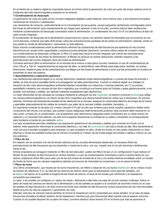 En el diseño de un sistema digital es importante reducir al mínimo tanto la generación de ruido por parte del propio sistema como la
incidencia del ruido electromagnético presente en su entorno.
? Condensadores de desacoplo
La generación de ruido por parte de los circuitos integrados digitales puede deberse, como hemos visto, a dos factores principales:
variaciones de consumo u oscilaciones.
Las variaciones de consumo, particularmente en la conmutación de las puertas, causan pequeñas oscilaciones amortiguadas sobre
las líneas de alimentación (que necesariamente son largas para alcanzar a todo el circuito); conviene reducir tales oscilaciones
mediante condensadores de desacoplo conectados sobre la alimentación: un condensador de unos 10 nF (no electrolítico) al lado de
cada circuito integrado.
El condensador de desacoplo de la alimentación proporciona los «picos» de variación rápida de intensidad que se producen en las
conmutaciones, evitando que tales dI/dt actúen sobre las autoinducciones parásitas de las pistas de alimentación; además, divide en
dos partes el «bucle de alimentación», reduciendo su área efectiva.
Estos mismos condensadores sobre la alimentación eliminan las oscilaciones de alta frecuencia que aparecen en los circuitos
electrónicos por acoplo entre capacidades y autoinducciones parásitas (asimismo, conviene utilizar pistas de conexión cortas).
Los condensadores de desacoplo configuran un filtro LC pasa-bajo hacia el circuito integrado que reduce las perturbaciones
transmitidas a través de las líneas de alimentación; el filtrado se produce en ambas direcciones, también respecto a las
perturbaciones del circuito integrado hacia las líneas de alimentación.
Conviene asimismo filtrar la alimentación en la entrada de la misma a cada placa circuital, mediante un par de condensadores de
unos 100 µF y 100 nF, respectivamente (el segundo de ellos, no electrolítico); este filtrado pasa-baja actúa; también; en ambas
direcciones: impide el paso de las perturbaciones que llegan por las líneas de alimentación y evita que las producidas en la placa se
transmitan al resto del sistema.
? Apantallamiento y separación galvánica
Las interferencias exteriores llegan a un circuito electrónico mediante ondas electromagnéticas o a través de líneas de entrada o
salida; se trata de poner pantallas frente a la propagación de tales perturbaciones. Cuando un sistema digital va a trabajar en
situación de alto ruido electromagnético ambiental (plantas industriales con máquinas y motores potentes, etc.?), es preciso
apantallarlo mediante una carcasa de tipo ferro magnético que constituya una buena jaula de Faraday y aislar galvánicamente, si es
posible, sus entradas y salidas, por ejemplo mediante acopladores opto electrónicos.
La mejor efectividad de las carcasas se consigue mediante la utilización de dos materiales: el exterior conductor (cobre) que refleja
los campos electromagnéticos y el interior de tipo ferro magnético que atenúa fuertemente las ondas que lo atraviesan. Es preciso,
además, minimizar las dimensiones lineales de las aberturas de la carcasa, asegurar la continuidad eléctrica de la tapa de la misma
y apantallar adecuadamente los cables de conexión que salen de la carcasa (cables coaxiales, trenzados,...).
Es importante conectar la carcasa a la «masa» (tensión 0 V) del circuito que contiene para evitar acoplos capacitivos dobles entre
conductores del circuito y la carcasa, que pueden causar peligrosas realimentaciones positivas; esta conexión debe hacerse en un
solo punto, a través de un condensador. Los acopladores opto electrónicos integrados están constituidos por un diodo emisor de
radiación y un transistor foto detector; de esta forma separan físicamente su entrada de su salida y transmiten el correspondiente
valor booleano a través de una radiación óptica.
Los opto acopladores permiten establecer una separación galvánica en las entradas y salidas que conectan el circuito con el
exterior; esta separación interrumpe la continuidad eléctrica y, con ella, la comunicación de ruido a través de ella, filtra fuertemente el
ruido (ya que el escalón energético para atravesar un opto acoplador es alto), divide los bucles en dos partes (reduciendo su área
efectiva) y rompe los posibles bucles que se forman al conectar la «masa» de las líneas largas de entrada o salida a «tierra» en sus
dos extremos.
? Filtro de red
En relación con la conexión a la red de tensión eléctrica de los circuitos alimentados desde ella, es necesario filtrar las
perturbaciones de alta frecuencia que se transmiten a través de la red y, a la vez, impedir que el circuito transmita interferencias
hacia la red.
Ambos propósitos se consiguen mediante un filtro de red adecuado; suelen ser filtros de tipo LC en configuración ð que realizan el
filtrado de las señales de alta frecuencia en ambos sentidos: un par de condensadores conectados a tierra a ambos lados de una
bobina, duplicando dicho filtro para cada una de las dos líneas de entrada de la red y con ambas bobinas enrolladas sobre un toroide
de ferrita de forma que los campos magnéticos debidos al consumo de intensidad se compensen y no se sature la ferrita.
? Plano de masa
Una última consideración, que resulta ser de suma importancia, se refiere a disponer de una buena distribución de la «masa» (nudo
de tensión de referencia, 0 V); se trata de los caminos de retorno (tanto para la alimentación como para las señales), con
el objetivo de reducir en lo posible la longitud de las líneas de retorno, el área de los bucles que conforman y la impedancia
compartida que presentan.
Lo ideal, a ser posible, es configurar un «plano de masa», dedicando a ella toda una capa de circuito impreso multicapa. Sobre un
plano de masa los caminos de retorno de la alimentación y de las señales se ajustan a la condición de recorrido mínimo en el caso
de señales de baja frecuencia o de área mínima de bucle para señales de alta frecuencia; ambas situaciones son las más favorables
desde el punto de vista de captación o generación de ruido.
Además, este tipo de caminos reduce también al mínimo la impedancia común compartida por varias señales: en el caso de bajas
frecuencias prevalece el efecto resistivo de tal impedancia, mientras que para frecuencias altas importa más el aspecto inductivo.
Cuando no es posible disponer de un plano de masa, conviene distribuir dicha tensión 0V en la forma que más se aproxime al
 