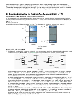 mismo: aprovechar toda la superficie libre del circuito impreso para generar «áreas de masa»; utilizar pistas directas, cortas y
gruesas; conectar, en la medida de lo posible, las diversas pistas de «masa» en retícula;... Cuando coexistan en una misma placa
circuital partes digitales, analógicas y/o de potencia conviene trazar por separado las líneas de masa de las mismas, de forma que
los retornos de intensidad de la parte digital no se vean afectados por los analógicos o de potencia y viceversa.
8.- Estudio Específico de las Familias Lógicas Cmos y TTL
Circuitos Lógicos CMOS (Metal Óxido Semiconductor Complementario)
La tecnología CMOS es la más utilizada actualmente para la construcción de circuitos integrados digitales, como las compuertas,
hasta los circuitos como las memorias y los microprocesadores. La tensión nominal de alimentación de los circuitos CMOS son +5
V y +3,3 V.
Niveles Lógicos CMOS
En la figura (a) se muestran las tensiones VIL, VIH, VOL, VOH válidas para los dispositivos CMOS de nivel +5 VDC.
Figura (a)
Puertas lógicas de la familia CMOS
A. Un dispositivo CMOS consiste en distintos dispositivos MOS interconectados para formar funciones lógicas. Los circuitos CMOS
combinan transistores PMOS y NMOS, cuyos símbolos más comunes son los que se muestran en la Figura (b)
Figura (b)
La circuitería del INVERSOR CMOS básico se muestra en la Figura ( c ). El INVERSOR CMOS tiene dos MOSFET en serie de
modo que, el dispositivo con canales P tiene su fuente conectada a + VDD (un voltaje positivo) y el dispositivo de canales N
tiene su fuente conectada a masa. Las compuertas de los dos dispositivos se interconectan con una entrada común. Los
drenajes de los dos dispositivos se interconectan con la salida común.
El circuito mostrado en la Figura ( c ) representa un INVERSOR CMOS y está formado por un transistor de canal tipo P (QP1) y
otro de canal tipo N (QN1). Los niveles lógicos para CMOS son esencialmente + VDD para 0 y 1 lógicos y 0 V para el 0 lógico.
Consideremos primero el caso donde A1 = + VDD (la entrada A1 está en un nivel alto (?1?)). En está situación, la compuerta de
QP1 (canales P) está en 0 V en relación con la fuente de QP1. De este modo, QP1 estará en el estado OFF con ROFF =10*10
Ω. La compuerta de QN1 (canales N) estará en + VDD en relación con su fuente, es decir, transistor QP1 se pone en estado de
corte y el transistor QN1 se activa. El resultado es un camino de baja impedancia de tierra a la salida y uno de alta impedancia
de VDD a la salida F.
A continuación, consideremos el caso donde A1 = 0 V (la entrada A1 está en nivel bajo (?0?)). QP1 tiene ahora su compuerta en
un potencial negativo en relación con su fuente, en tanto que QN1 tiene VGS = 0 V. De este modo, QP1 estará encendida con
RON=1 k Ω, y QN1 apagada con ROFF = 10*10 Ω, produciendo un F de aproximadamente + VDD.
En resumen QP1 se activa y el transistor QN1 se pone en estado de corte. El resultado es un camino de baja impedancia de
VDD a la salida F y uno de alta impedancia de tierra a la salida.
 