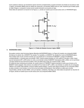 Como podemos observar, los transistores operan de forma complementaria. Cuando la tensión de entrada se encuentra en alto
(1 lógico), el transistor NMOS entra en estado de conducción y el transistor PMOS entra en corte, haciendo que la salida quede
en bajo (0 lógico). La situación inversa ocurre cuando la tensión se encuentra en bajo.
Estos datos de operación se resumen en la Figura ( c ), donde se muestra que el circuito actúa como un INVERSOR lógico.
Figura ( c )Inversor Lógico CMOS
Figura ( c.1 )Tabla de Estados Inversor Lógico CMOS
B. INVERSORES CMOS.
Se pueden construir otras funciones lógicas diferentes del INVERSOR básico. La Figura (d) muestra una compuerta NAND
formada por la adición de un MOSFET de canales P en paralelo y un MOSFET de canales N en serie al INVERSOR básico.
Para analizar este circuito conviene recodar que una entrada de 0 V enciende el P-MOSPET y apaga el N-MOSFET
correspondientes, y viceversa para una entrada +VDD. Cuando ambas entradas (A1 y B1) están en nivel alto (+VDD), hacen
que los transistores QP1 y QP2 entren en corte y se encienden ambos N-MOSFET (transistores QN1 y QN2), con lo cual ofrece
una baja resistencia de la terminal de salida a tierra (la salida pasa a bajo (0) a través de QN1 y QN2).
En todas las otras condiciones de entrada, de cuando menos un P-MOSFET estará encendido en tanto que al menos un N-
MOSFET estará apagado. Esto produce una salida ALTA (a través de QP1 y QP2). Las entradas no usadas de una compuerta
CMOS no se pueden dejar abiertas, porque la salida resulta ambigua. Cuando sobra alguna entrada de una compuerta CMOS
se debe conectar a otra entrada o a uno de los dos terminales de alimentación. Esto también es válido para circuitos
secuenciales y demás circuitos CMOS, como por ejemplo, contadores, Flip-Flops, etc. Estos datos de operación se resumen en
la Figura, donde se muestra que el circuito actúa como una compuerta NAND CMOS.
 