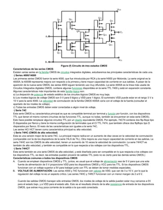 Figura (f) Circuito de tres estados CMOS
Características de las series CMOS
Existen varias series en la familia CMOS de circuitos integrados digitales, estudiaremos las principales características de cada una.
·) Series 4000/14000
Las primeras series CMOS fueron la serie 4000, que fue introducida por RCA y la serie14000 por Motorola. La serie original es la
4000A; la 4000B representa mejora con respecto a la primera y tiene mayor capacidad de corriente en sus salidas. A pesar de la
aparición de la nueva serie CMOS, las series 4000 siguen teniendo uso muy difundido. La serie 4000A es la línea más usada de
Circuitos Integrados digitales CMOS, contiene algunas funciones disponibles en la serie TTL 7400 y está en expansión constante.
Algunas características más importantes de esta familia lógica son:
a) La disipación de potencia de estado estático de los circuitos lógicos CMOS es muy baja.
b) Los niveles lógicos de voltaje CMOS son 0 V para 0 lógico y VDD para 1 lógico. El suministro VDD puede estar en el rango 3 V a
15 V para la serie 4000. La velocidad de conmutación de la familia CMOS 4000A varía con el voltaje de la fuente.(consultar el
apartado de los niveles de voltaje).
c) Todas las entradas CMOS deben estar conectadas a algún nivel de voltaje.
·) Serie 74C
Esta serie CMOS su característica principal es que es compatible terminal por terminal y función por función, con los dispositivos
TTL que tienen el mismo número (muchas de las funciones TTL, aunque no todas, también se encuentran en esta serie CMOS).
Esto hace posible remplazar algunos circuitos TTL por un diseño equivalente CMOS. Por ejemplo, 74C74 contiene dos flip-flops tipo
D disparados por flanco y tiene la misma configuración de terminales que el CI TTL 7474, que también ofrece dos flipflops tipo D
disparados por flanco. El resto de las características son iguales a la serie 74C.
Las series HC/ HCT tienen como característica principal su alta velocidad.
·) Serie 74HC (CMOS de alta velocidad)
Esta es una versión mejor de la serie 74C. La principal mejora radica en un aumento de diez veces en la velocidad de conmutación
(comparable con la de los dispositivos de la serie 74LS de TIL). Otra mejora es una mayor capacidad de corriente en las salidas. La
serie 74HC son los CMOS de alta velocidad, tienen un aumento de 10 veces la velocidad de conmutación. La serie 74HCT es
también de alta velocidad, y también es compatible en lo que respecta a los voltajes con los dispositivos TTL.
·) Serie 74HCT
Esta serie también es una serie CMOS de alta velocidad, y está diseñada para ser compatible en lo que respecta a los voltajes con
los dispositivos TTL, es decir, las entradas pueden provenir de salidas TTL (esto no es cierto para las demás series CMOS.)
Características comunes a todos los dispositivos CMOS
A. Cuando se emplean dispositivos CMOS y TTL, juntos, es usual que el voltaje de alimentación sea de 5 V para que una sola
fuente de alimentación de 5 V proporcione VDD para los dispositivos CMOS y VCC para los TTL. Si los dispositivos CMOS
funcionan con un voltaje superior a 5V para trabajar junto con TTL se deben de tomar medidas especiales.
B. VOLTAJE DE ALIMENTACIÓN: Las series 4000 y 74C funcionan con valores de VDD, que van de 3 a 15 V, por lo que la
regulación del voltaje no es un aspecto crítico. Las series 74HC y 74RCT funcionan con un menor margen de 2 a 6 V.
Cuando las salidas CMOS manejan sólo entradas CMOS, los niveles de voltaje de la salida pueden estar muy cercanos a 0V
para el estado bajo, y a VDD para el estado alto. Esto es el resultado directo de la alta resistencia de entrada de los dispositivos
CMOS, que extrae muy poca corriente de la salida a la que está conectada.
 