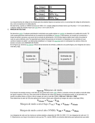 Los requerimientos de voltaje en la entrada para dos estados lógicos se expresa como un porcentaje del voltaje de alimentación,
tal y como se expresa en la tabla adjunta.
De esta forma, cuando un CMOS funciona con VDD = 5 V, acepta voltaje de entrada menor que VIL(máx) = 1.5 V como BAJO, y
cualquier voltaje de entrada mayor que VIH (mín) = 3.5 V como ALTO.
C. NIVELES DE VOLTAJE
Se denomina ruido a "cualquier perturbación involuntaria que puede originar un cambio no deseado en la salida del circuito." El
ruido puede generarse externamente por la presencia de escobillas en motores o interruptores, por acoplo por conexiones o
líneas de tensión cercanas o por picos de la corriente de alimentación. Los circuitos lógicos deben tener cierta inmunidad al
ruido la cual es definida como "la capacidad para tolerar fluctuaciones en la tensión no deseadas en sus entradas sin que
cambie el estado de salida". Los fabricantes establecen un margen de seguridad para no sobrepasar los valores críticos de
tensión conocido como MARGEN DE RUIDO.
En la Figura (g), tenemos los valores críticos de las tensiones de entrada y salida de una puerta lógica y los márgenes de ruido a
nivel alto y bajo.
Figura (g)
Si la tensión de entrada mínima a nivel alto de una puerta tiene como valor VIHmín, la tensión mínima de salida a nivel alto debe
ser igual o superior a VIH mín. Pero para evitar la influencia de ruidos que afecten a la siguiente puerta, no se permitirá una
tensión de salida inferior a VIHmín más el margen de ruido a nivel alto (VNIH): VOH mín = VIH mín + VNIH
Para determinar el valor de VOLmáx aplicamos el mismo criterio pero utilizando el margen de ruido a nivel bajo (VNIL):
Los márgenes de ruido son los mismos en ambos estados y dependen de VDD. En VDD = 5 V, los márgenes de ruido son 1.5
V. Observamos una mayor inmunidad al ruido que las TTL, siendo CMOS una atractiva alternativa para aplicaciones que están
 