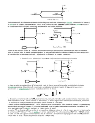 Pronto se mejoraron las características de estas puertas integradas, en cuanto a velocidad y a consumo, combinando una puerta "y"
de diodos con un transistor inversor en emisor común; así se configuró la puerta "y-negada" (Nand) base de la familia DTL (lógica
de transistores y diodos) que fue la primera que llegó a alcanzar una difusión apreciable.
A partir de este esquema (puerta "y" + inversor), aprovechando en mayor profundidad las posibilidades que ofrece la integración
sobre un substrato único, se planteó una segunda mejora en velocidad y en consumo, añadiendo una etapa de salida amplificadora
de intensidad (dos transistores en push-pull) y substituyendo los diodos por un transistor multi emisor.
La etapa de salida de dos transistores NPN (totem pole: «palo de tótem») aumenta la intensidad suministrable y disminuye
la resistencia de salida; el transistor multi emisor mejora considerablemente la conmutación de la puerta (en una primera
aproximación, su comportamiento puede ser analizado en términos de diodos:
La clave del funcionamiento de la puerta TTL es el sentido en que circula la intensidad que la base del transistor multi emisor recibe
desde la resistencia de 4K: - si dicha corriente va «hacia fuera», es decir, si alguna de las entradas está conectada a 0, el transistor
T se encontrará en corte y el transistor T1, en colector común, transmite un 1 a la salida;
- cuando todas las entradas se encuentran a 1 dicha intensidad circula «hacia dentro», hacia la base del transistor T, que se satura y
lleva también a saturación al transistor T2, que pone la salida a 0. [Un 0 en una entrada supone una intensidad «hacia fuera», de
forma que una entrada TTL «al aire» equivale a un 1, salvo efectos de ruido.]
La puertas TTL se alimentan a 5 V; su tensión de conmutación se sitúa en el entorno de 1,2 V, de manera que un 0 en la entrada ha
de ser menor de 1 V (ViLmáx = 1 V) y, en cambio, una tensión superior a 1,5 V es entendida como un 1 (ViHmín = 1,5 V); la tensión
de salida para el 0 es 0 V, pero la correspondiente al 1 es de solamente 4 V. Los tiempos de propagación de la serie TTL estándar
son del orden de 10 ns. y el consumo promedio es de unos 2 mA (10 mW).
 