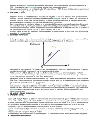 expuestas a un medio con mucho ruido. Evidentemente, los márgenes ruido pueden mejorarse utilizando un valor mayor de
VDD a expensas de un mayor consumo de potencia debido al mayor voltaje de alimentación.
Supongamos que trabajamos a un nivel bajo de VOL = 0?4 V con VIL máx = 0?8 V. En estas condiciones tendremos un margen
de ruido para nivel bajo de: VNIL = 0?8 ? 0?4 = 0?4.
D. INMUNIDAD AL RUIDO
La potencia disipada, es la media de potencia disipada a nivel alto y bajo. Se traduce en la potencia media que la puerta va a
consumir. Tal y como comentamos, uno de los principales motivos del empleo de la lógica CMOS es su "muy bajo consumo de
potencia". Cuando un circuito lógico CMOS se encuentra en estático (sin cambiar) o en reposo, su disipación de potencia es
extremadamente baja, aumentando conforme aumenta la velocidad de conmutación.
Esto lo podemos observar examinando cada uno de los circuitos de las Figuras anteriormente explicadas independientemente
del estado de la salida, hay una muy alta resistencia entre el terminal VDD y masa, debido a que siempre hay un. MOSFET
apagado en la trayectoria de la corriente. Por este motivo, se produce una disipación de potencia dc típica del CMOS de sólo 2.5
nW por compuerta cuando VDD = 5 V; aún en VDD = 10 aumentaría sólo 10 nW.
Con estos valores de PD es fácil observar por qué la familia CMOS se usa ampliamente en aplicaciones donde el consumo de
potencia es de interés primordial.
E. DISIPACIÓN DE POTENCIA
En la siguiente gráfica, podemos observar como la disipación de potencia en función de la frecuencia de una compuerta TTL es
constante dentro del rango de operación. En cambio, en la compuerta CMOS depende de al frecuencia.
La disipación de potencia de un CI CMOS será muy baja mientras esté en una condición dc. Desafortunadamente, PD siempre
crecerá en proporción a la frecuencia en la cual los circuitos cambian de estado.
Cada vez que una salida CMOS pasa de BAJO a ALTO, tiene que suministrarse una corriente de carga con oscilación
momentánea a la capacitancia de carga. Esta capacitancia consta de las capacitancias de entrada de las cargas combinadas
que se conducen y de la capacitancia de salida propia del dispositivo.
Estas breves espigas de corriente son suministradas por VDD y pueden tener una amplitud regular de 5 mA y una duración de
20 a 30 ns. Es obvio, que cuando la frecuencia de conmutación aumente, habrá más de estas espigas de corriente por segundo
y el consumo de corriente promedio de VDD aumentará.
De este modo, en frecuencias más altas, CMOS comienza a perder algunas de sus ventajas sobre otras familias lógicas. Como
regla general, una compuerta CMOS tendrá el mismo PD en promedio que una compuerta 74LS en frecuencias alrededor de
cerca dc 2 a 3 MHz. Para CI MSI, la situación es más compleja que la que se expresa aquí y un diseñador lógico debe realizar
un análisis detallado para determinar si el CMOS tiene o no una ventaja en cuanto a la disipación de potencia en cierta
frecuencia de operación.
F. PD AUMENTA CON LA FRECUENCIA
G. FACTOR DE CARGA
Al igual que N-MOS y P-MOS, los CMOS tienen una resistencia de entrada extremadamente grande (10*12Ω) que casi no consume
corriente de la fuente de señales, cada entrada CMOS representa comúnmente una carga a tierra de 5 pF. Debido a su capacitancia
de entrada se limita el número de entradas CMOS que se pueden manejar con una sola salida CMOS. Así pues, el factor de carga
de CMOS depende del máximo retardo permisible en la propagación. Comúnmente este factor de carga es de 50 para bajas
frecuencias (<1 MHz). Por supuesto para altas frecuencias, el factor de carga disminuye.
La salida CMOS tiene que cargar y descargar la combinación en paralelo de cada capacitancia de entrada, de manera que
el tiempo de conmutación de salida aumente en proporción al número de cargas conducidas, cada carga CMOS aumenta el retardo
en la conducción de la propagación del circuito por 3 ns.
Así podemos llegar a la conclusión de que el factor de carga de CMOS depende del máximo retardo permisible en la propagación
G) VELOCIDAD DE CONMUTACIÓN
 