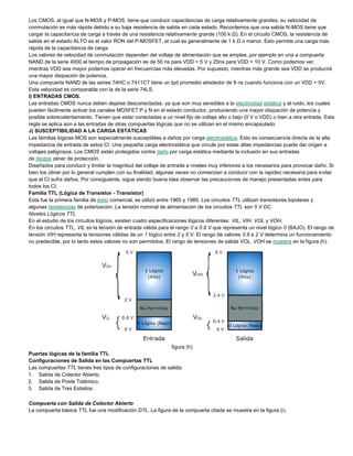 Los CMOS, al igual que N-MOS y P-MOS, tiene que conducir capacitancias de carga relativamente grandes, su velocidad de
conmutación es más rápida debido a su baja resistencia de salida en cada estado. Recordemos que una salida N-MOS tiene que
cargar la capacitancia de carga a través de una resistencia relativamente grande (100 k Ω). En el circuito CMOS, la resistencia de
salida en el estado ALTO es el valor RON del P-MOSFET, el cual es generalmente de 1 k Ω o menor. Esto permite una carga más
rápida de la capacitancia de carga.
Los valores de velocidad de conmutación dependen del voltaje de alimentación que se emplee, por ejemplo en una a compuerta
NAND de la serie 4000 el tiempo de propagación es de 50 ns para VDD = 5 V y 25ns para VDD = 10 V. Como podemos ver,
mientras VDD sea mayor podemos operar en frecuencias más elevadas. Por supuesto, mientras más grande sea VDD se producirá
una mayor disipación de potencia.
Una compuerta NAND de las series 74HC o 7411CT tiene un tpd promedio alrededor de 8 ns cuando funciona con un VDD = 5V.
Esta velocidad es comparable con la de la serie 74LS.
I) ENTRADAS CMOS.
Las entradas CMOS nunca deben dejarse desconectadas, ya que son muy sensibles a la electricidad estática y al ruido, los cuales
pueden fácilmente activar los canales MOSFET P y N en el estado conductor, produciendo una mayor disipación de potencia y
posible sobrecalentamiento. Tienen que estar conectadas a un nivel fijo de voltaje alto o bajo (0 V o VDD) o bien a otra entrada. Esta
regla se aplica aún a las entradas de otras compuertas lógicas que no se utilizan en el mismo encapsulado.
J) SUSCEPTIBILIDAD A LA CARGA ESTÁTICAS
Las familias lógicas MOS son especialmente susceptibles a daños por carga electrostática. Esto es consecuencia directa de la alta
impedancia de entrada de estos CI. Una pequeña carga electrostática que circule por estas altas impedancias puede dar origen a
voltajes peligrosos. Los CMOS están protegidos contra daño por carga estática mediante la inclusión en sus entradas
de diodos zéner de protección.
Diseñados para conducir y limitar la magnitud del voltaje de entrada a niveles muy inferiores a los necesarios para provocar daño. Si
bien los zéner por lo general cumplen con su finalidad, algunas veces no comienzan a conducir con la rapidez necesaria para evitar
que el CI sufra daños. Por consiguiente, sigue siendo buena idea observar las precauciones de manejo presentadas antes para
todos los CI.
Familia TTL (Lógica de Transistor - Transistor)
Esta fue la primera familia de éxito comercial, se utilizó entre 1965 y 1985. Los circuitos TTL utilizan transistores bipolares y
algunas resistencias de polarización. La tensión nominal de alimentación de los circuitos TTL son 5 V DC.
Niveles Lógicos TTL
En el estudio de los circuitos lógicos, existen cuatro especificaciones lógicos diferentes: VIL, VIH, VOL y VOH.
En los circuitos TTL, VIL es la tensión de entrada válida para el rango 0 a 0.8 V que representa un nivel lógico 0 (BAJO). El rango de
tensión VIH representa la tensiones válidas de un 1 lógico entre 2 y 5 V. El rango de valores 0.8 a 2 V determina un funcionamiento
no predecible, por lo tanto estos valores no son permitidos. El rango de tensiones de salida VOL, VOH se muestra en la figura (h).
figura (h)
Puertas lógicas de la familia TTL
Configuraciones de Salida en las Compuertas TTL
Las compuertas TTL tienes tres tipos de configuraciones de salida:
1. Salida de Colector Abierto.
2. Salida de Poste Totémico.
3. Salida de Tres Estados.
Compuerta con Salida de Colector Abierto
La compuerta básica TTL fue una modificación DTL. La figura de la compuerta citada se muestra en la figura (i).
 