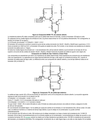 figura (i) Compuerta NAND TTL de colector abierto
La resistencia externa RL debe conectarse para que la salida hale hacia el nivel alto, cuando el transistor Q3 está en corte.
Si cualquiera de los niveles lógicos de entrada es cero, la juntura base-emisor en Q1 se polariza directamente. Por consiguiente, la
tensión en la base Q1 es igual a:
0.2 V(Tensión de entrada) + 0.7(VbeQ1) = VbQ1 = 0.9 V
El transistor Q3 comienza a conducir cuando la suma de las caídas de tensión de VbcQ1, VbeQ2 y VbeQ3 sean superiores a 1.8 V.
Como la tensión en VbQ1 es 0.9.V, el transistor Q3 queda en estado de corte. Por lo tanto, sí se conecta una resistencia al colector,
la tensión de salida será un 1 lógico.
Si todos los niveles lógicos de entrada son 1, los transistores Q2 y Q3 se saturan debido a que la tensión en la base de Q1 es
superior a la suma de las caídas de tensión VbcQ1, VbeQ2 y VbeQ3. Entonces el estado de salida es igual a cero lógico (0).
Compuerta con Salida de Tipo Totémico (Totem Pole)
Las compuertas se caracterizan por tener una impedancia de salida determinada. Esta impedancia se compone de una resistencia
más una capacitancia. La capacitancia se carga exponencialmente de bajo a alto según la constante de tiempo RC, cuando el
transistor de salida pasa de bajo a alto. La diferencia entre una compuerta de colector abierto y una de tipo totémico radica en el
transistor Q4 y el diodo D1.
Figura (J). Compuerta TTL de salida tipo totémico
La salida es baja cuando Q2 y Q3 se encuentran en saturación como en la compuerta de colector abierto. La ecuación siguiente
expresa el valor de la tensión en el colector de Q2:
0.7(VbeQ3) + 0.2 V(VceQ2) = VcQ2 = 0.9 V
Como F = VceQ3 = 0.2 V, el transistor Q4 está en corte por:
0.6 V(VbeQ4) + 0.6 V(VD1) < 0.11 V(VcQ2 ó VbQ4)
Ya que VcQ2 = VbQ4 . Por lo tanto Q4 está en corte. El diodo se coloca para provocar una caída en el lazo y asegurar el corte
de Q4 con Q3 saturado.
En una transición de estado lógico 1 en la salida por causa de cambio en la entrada a 0, los transistores Q2 y Q3 se cortan. En este
caso, la salida se mantiene un instante de tiempo baja debido a que el voltaje en el condensador no puede cambiar
instantáneamente.
En el momento que Q2 entra en corte, Q4 conduce por el voltaje conectado a su base a través de la resistencia de 1.6 KW. El
transistor Q4 se satura momentáneamente por la corriente exigida por el condensador, incrementándose el voltaje de acuerdo a una
constante de tiempo RC. El proceso anterior es rápido por la baja resistencia equivalente entre 130 KW, la resistencia de saturación
del transistor y la resistencia del diodo. Por consiguiente, la transición de un valor lógico bajo a uno alto es más rápida. En la medida
 