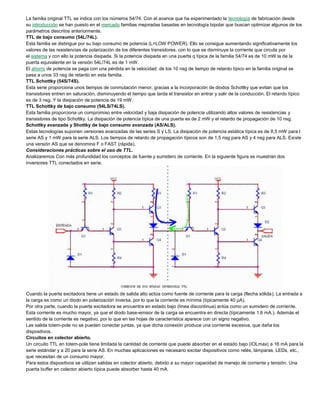 La familia original TTL se indica con los números 54/74. Con el avance que ha experimentado la tecnología de fabricación desde
su introducción se han puesto en el mercado familias mejoradas basadas en tecnología bipolar que buscan optimizar algunos de los
parámetros descritos anteriormente.
TTL de bajo consumo (54L/74L).
Esta familia se distingue por su bajo consumo de potencia (L=LOW POWER). Ello se consigue aumentando significativamente los
valores de las resistencias de polarización de los diferentes transistores, con lo que se disminuye la corriente que circula por
el sistema y con ello la potencia disipada. Si la potencia disipada en una puerta q típica de la familia 54/74 es de 10 mW la de la
puerta equivalente en la versión 54L/74L es de 1 mW.
El ahorro de potencia se paga con una pérdida en la velocidad: de los 10 nsg de tiempo de retardo típico en la familia original se
pasa a unos 33 nsg de retardo en esta familia.
TTL Schottky (54S/74S).
Esta serie proporciona unos tiempos de conmutación menor, gracias a la incorporación de diodos Schottky que evitan que los
transistores entren en saturación, disminuyendo el tiempo que tarda el transistor en entrar y salir de la conducción. El retardo típico
es de 3 nsg. Y la disipación de potencia de 19 mW.
TTL Schottky de bajo consumo (54LS/74LS).
Esta familia proporciona un compromiso entre velocidad y baja disipación de potencia utilizando altos valores de resistencias y
transistores de tipo Schottky. La disipación de potencia típica de una puerta es de 2 mW y el retardo de propagación de 10 nsg.
Schottky avanzada y Shottky de bajo consumo avanzada (AS/ALS).
Estas tecnologías suponen versiones avanzadas de las series S y LS. La disipación de potencia estática típica es de 8,5 mW para l
serie AS y 1 mW para la serie ALS. Los tiempos de retardo de propagación típicos son de 1,5 nsg para AS y 4 nsg para ALS. Existe
una versión AS que se denomina F o FAST (rápida).
Consideraciones prácticas sobre el uso de TTL.
Analizaremos Con más profundidad los conceptos de fuente y sumidero de corriente. En la siguiente figura se muestran dos
inversores TTL conectados en serie.
Cuando la puerta excitadora tiene un estado de salida alto actúa como fuente de corriente para la carga (flecha sólida). La entrada a
la carga es como un diodo en polarización inversa, por lo que la corriente es mínima (típicamente 40 μA).
Por otra parte, cuando la puerta excitadora se encuentra en estado bajo (línea discontinua) actúa como un sumidero de corriente.
Esta corriente es mucho mayor, ya que el diodo base-emisor de la carga se encuentra en directa (típicamente 1,6 mA.). Además el
sentido de la corriente es negativo, por lo que en las hojas de característica aparece con un signo negativo.
Las salida totem-pole no se pueden conectar juntas, ya que dicha conexión produce una corriente excesiva, que daña los
dispositivos.
Circuitos en colector abierto.
Un circuito TTL en totem-pole tiene limitada la cantidad de corriente que puede absorber en el estado bajo (IOLmax) a 16 mA para la
serie estándar y a 20 para la serie AS. En muchas aplicaciones es necesario excitar dispositivos como relés, lámparas, LEDs, etc.,
que necesitan de un consumo mayor.
Para estos dispositivos se utilizan salidas en colector abierto, debido a su mayor capacidad de manejo de corriente y tensión. Una
puerta buffer en colector abierto típica puede absorber hasta 40 mA.
 
