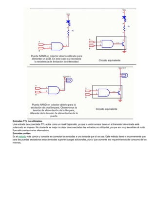 Entradas TTL no utilizadas.
Una entrada desconectada TTL actúa como un nivel lógico alto, ya que la unión emisor base en el transistor de entrada está
polarizado en inversa. No obstante es mejor no dejar desconectadas las entradas no utilizadas, ya que son muy sensibles al ruido.
Para ello existen varias alternativas.
Entradas unidas.
Es el método más común y consiste en conectar las entradas a una entrada que sí se use. Este método tiene el inconveniente que
para las puertas excitadoras estas entradas suponen cargas adicionales, por lo que aumenta los requerimientos de consumo de las
mismas.
 