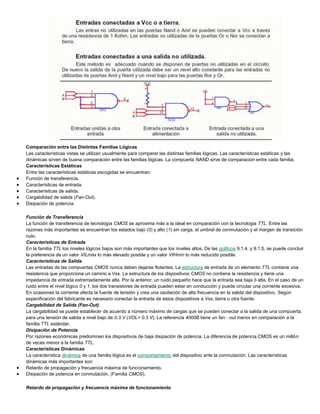 Comparación entre las Distintas Familias Lógicas
Las características vistas se utilizan usualmente para comparar las distintas familias lógicas. Las características estáticas y las
dinámicas sirven de buena comparación entre las familias lógicas. La compuerta NAND sirve de comparación entre cada familia.
Características Estáticas
Entre las características estáticas escogidas se encuentran:
 Función de transferencia.
 Características de entrada.
 Características de salida.
 Cargabilidad de salida (Fan-Out).
 Disipación de potencia.
Función de Transferencia
La función de transferencia de tecnología CMOS se aproxima más a la ideal en comparación con la tecnologia TTL. Entre las
razones más importantes se encuentran los estados bajo (0) y alto (1) sin carga, el umbral de conmutación y el margen de transición
nulo.
Características de Entrada
En la familia TTL los niveles lógicos bajos son más importantes que los niveles altos. De las gráficos 9.1.4. y 9.1.5. se puede concluir
la preferencia de un valor VILmáx lo más elevado posible y un valor VIHmín lo más reducido posible.
Características de Salida
Las entradas de las compuertas CMOS nunca deben dejarse flotantes. La estructura de entrada de un elemento TTL contiene una
resistencia que proporciona un camino a Vss. La estructura de los dispositivos CMOS no contiene la resistencia y tiene una
impedancia de entrada extremadamente alta. Por la anterior, un ruido pequeño hace que la entrada sea baja ó alta. En el caso de un
ruido entre el nivel lógico 0 y 1, los dos transistores de entrada pueden estar en conducción y puede circular una corriente excesiva.
En ocasiones la corriente afecta la fuente de tensión y crea una oscilación de alta frecuencia en la salida del dispositivo. Según
especificación del fabricante es necesario conectar la entrada de estos dispositivos a Vss, tierra u otra fuente.
Cargabilidad de Salida (Fan-Out)
La cargabilidad se puede establecer de acuerdo a número máximo de cargas que se pueden conectar a la salida de una compuerta,
para una tensión de salida a nivel bajo de 0.3 V (VOL= 0.3 V). La referencia 4000B tiene un fan - out menor en comparación a la
familia TTL estándar.
Disipación de Potencia
Por razones económicas predominan los dispositivos de baja disipación de potencia. La diferencia de potencia CMOS es un millón
de veces menor a la familia TTL.
Características Dinámicas
La característica dinámica de una familia lógica es el comportamiento del dispositivo ante la conmutación. Las características
dinámicas más importantes son:
 Retardo de propagación y frecuencia máxima de funcionamiento.
 Disipación de potencia en conmutación. (Familia CMOS).
Retardo de propagación y frecuencia máxima de funcionamiento
 