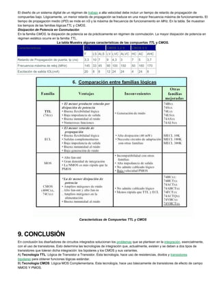 El diseño de un sistema digital de un régimen de trabajo a alta velocidad debe incluir un tiempo de retardo de propagación de
compuertas bajo. Lógicamente, un menor retardo de propagación se traduce en una mayor frecuencia máxima de funcionamiento. El
tiempo de propagación medio (tPD) se mide en nS y la máxima de frecuencia de funcionamiento en MHz. En la tabla. Se muestran
los tiempos de las familias lógicasTTL y CMOS.
Disipación de Potencia en Conmutación
En la familia CMOS, la disipación de potencia se da prácticamente en régimen de conmutación. La mayor disipación de potencia en
régimen estático ocurre en la familia TTL.
La tabla Muestra algunas características de las compuertas TTL y CMOS.
Características TTL CMOS 3,3 V CMOS 5 V
F LS ALS LV LVC ALVC HC AC AHC
Retardo de Propagación de puerta, tp (ns) 3,3 10 7 9 4,3 3 7 5 3,7
Frecuencia máxima de reloj (MHz) 145 33 45 90 100 150 50 160 170
Excitación de salida IOL(mA) 20 8 8 12 24 24 4 24 8
Características de Compuertas TTL y CMOS
9. CONCLUSIÓN
En conclusión los diseñadores de circuitos integrados solucionan los problemas que se plantean en la integración, esencialmente,
con el uso de transistores. Esto determina las tecnologías de integración que, actualmente, existen y se deben a dos tipos de
transistores que toleran dicha integración: los bipolares y los CMOS y sus variantes.
A) Tecnología TTL: Lógica de Transistor a Transistor. Esta tecnología, hace uso de resistencias, diodos y transistores
bipolares para obtener funciones lógicas estándar.
B) Tecnología CMOS: Lógica MOS Complementaria. Esta tecnología, hace uso básicamente de transistores de efecto de campo
NMOS Y PMOS.
 