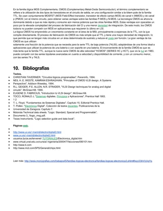 En la familia lógica MOS Complementaria, CMOS (Complementary Metal-Oxide Semiconductor), el término complementario se
refiere a la utilización de dos tipos de transistores en el circuito de salida, en una configuración similar a la tótem-pole de la familia
TTL. Se usan conjuntamente MOSFET (MOS Field-Effect transistor, transistor de efecto campo MOS) de canal n (NMOS) y de canal
p (PMOS ) en el mismo circuito, para obtener varias ventajas sobre las familias P-MOS y N-MOS. La tecnología CMOS es ahora la
dominante debido a que es más rápida y consume aún menos potencia que las otras familias MOS. Estas ventajas son opacadas un
poco por la elevada complejidad del proceso de fabricación del CI y una menor densidad de integración. De este modo, los CMOS
todavía no pueden competir con MOS en aplicaciones que requieren lo último en LSI.
La lógica CMOS ha emprendido un crecimiento constante en el área de la MSI, principalmente a expensas de la TTL, con la que
compite directamente. El proceso de fabricación de CMOS es más simple que el TTL y tiene una mayor densidad de integración, lo
que permite que se tengan más circuitos en un área determinada de sustrato y reduce el costo por función. La gran ventaja de los
CMOS es que utilizan
solamente una fracción de la potencia que se necesita para la serie TTL de baja potencia (74L00), adaptándose de una forma ideal a
aplicaciones que utilizan la potencia de una batería o con soporte en una batería. El inconveniente de la familia CMOS es que es
más lenta que la familia TTL, aunque la nueva serie CMOS de alta velocidad "HCMOS" (SERIES HC y HCT), que vio la luz en 1983,
puede competir con las series bipolares avanzadas en cuanto a velocidad y disponibilidad de corriente, y con un consumo menor,
con las series 74 y 74LS.
10. Bibliografías
Textos.
 CHRISTIAN TAVERNIER, "Circuitos lógicos programables", Paraninfo, 1994.
 NEIL H. E. WESTE, KAMRAN ESHRAGHIAN, "Principles of CMOS VLSI design. A Systems
 Perspective", Addison Wewsley, 1994.
 R.L. GEIGER, P.E. ALLEN, N.R. STRADER, "VLSI Design techniques for analog and digital
 circuits", McGraw-Hill, 1990.
 EUGENE D. FABRICIUS, "Introduction to VLSI design", McGraw-Hill.
 TOCCI, RONALD J, "Sistemas digitales. Principios y Aplicaciones", Prentice Hall 1993.
 1 2
 T. L. Floyd. "Fundamentos de Sistemas Digitales". Capítulo 15. Editorial Prentice Hall.
 T. Pollán. "Electrónica Digital". Colección de textos docentes. Publicaciones de la
 Universidad de Zaragoza. Capítulo 7.
 Motorola Technical data sheets. "Logic: Standard, Special and Programmable".
 Documento 3_1logic_msg.pdf.
 Texas Instruments. "Logic selection guide and data book".
Páginas web.

 http://www.uv.es/~marinjl/electro/digital2.html
 www.uv.es/~marinjl/electro/digital2.html
 usuarios.lycos.es/tervenet/ TUTORIALES/Electronica_digital.htm
 www.virtual.unal.edu.co/cursos/ ingenieria/2000477/lecciones/090101.htm
 http://www.ti.com
 http://www.mot.com/SPS/General/chips.html
Leer más: http://www.monografias.com/trabajos45/familias-logicas-electronica/familias-logicas-electronica3.shtml#ixzz33bVUUqYq
 