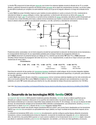 La familia TTL proporcionó la base del gran desarrollo que tuvieron los sistemas digitales durante la década de los 70; su amplia
difusión y utilización favoreció la aparición de diversas series derivadas de la mejora de características concretas, una de las cuales,
la serie LS ha sustituido por completo a la serie estándar inicial y es la que se ha seguido utilizando a lo largo de la década de los
80.
La serie 74LS (low power Schottky) mejora en gran medida a la serie estándar en cuanto a consumo (0,4 mA), manteniendo la
velocidad de trabajo en valores análogos e incluso, algo superiores. La disminución del consumo se deriva del empleo de
resistencias de mayor valor, lo cual acarrea un aumento de las constantes de tiempo asociadas; este efecto queda compensado por
la inclusión de un diodo Schottky entre base y colector de los transistores que impide su saturación (desvía la corriente de base
hacia el colector antes de entrar en una saturación profunda) y, con ello, aumenta su velocidad de conmutación.
Posteriores series «avanzadas» con el mismo esquema circuital han aprovechado la reducción de dimensiones de los transistores y
la correspondiente disminución de sus capacidades parásitas para conseguir tiempos de propagación inferiores: la
serie 74ALS (advanced LS) presenta tiempos por debajo de 4 ns, mientras que las series 74F (fast-TTL) y 74AS (advanced
Schottky) ofrecen tiempos de propagación del orden de 2,5 ns y 1,5 ns, respectivamente, a costa de un mayor consumo (por utilizar
resistencias de menor valor).
Esta línea de evolución de las puertas con transistores bipolares constituye la «edad antigua» de los circuitos integrados digitales;
actualmente, apenas se utilizan las familias bipolares, salvo en determinadas aplicaciones específicas, en particular, para sistemas
de muy alta velocidad.
La serie 74LS sigue siendo útil para «recambio y mantenimiento» de los numerosos sistemas digitales que han sido construidos con
ella (o con la serie estándar 74), la serie 74ALS se emplea en circuitos «interbús» (aplicación que consideraremos un poco más
adelante) y la serie 74F resulta adecuada para diseños de muy alta velocidad de trabajo (frecuencias superiores a los 100 MHz).
Leer más: http://www.monografias.com/trabajos45/familias-logicas-electronica/familias-logicas-electronica.shtml#ixzz33bUGNtZN
3.- Desarrollo de las tecnologías MOS: familia CMOS
La integración de transistores MOS presentó inicialmente grandes dificultades, derivadas de ser un efecto superficial que es
afectado por cualquier impureza o dislocación en la superficie del cristal de silicio; fue preciso desarrollar técnicas de muy
alta limpieza ambiental que no estuvieron disponibles hasta mediados de los años 70. Sin embargo, una vez que se dispuso de tales
técnicas, las extraordinarias ventajas de los transistores MOS (referidas a autoaislamiento, auto alineamiento, tamaño y consumo)
determinaron un rápido desarrollo y difusión de los circuitos integrados digitales MOS.
En una primera fase resultó más sencillo integrar transistores MOS de canal P, pero pronto fueron desplazados por los transistores
NMOS cuya velocidad de conmutación es apreciablemente mayor (debido a la mayor movilidad de los electrones respecto de los
huecos).
La utilización de transistores MOS como «resistencias de polarización» permite configurar puertas lógicas utilizando únicamente
transistores y reduce considerablemente el área de integración, al prescindir de resistencias integradas de valores relativamente
altos. De esta forma, las puertas MOS suponen un nuevo avance cualitativo en la miniaturización de la electrónica digital, reducción
que afecta no solamente al tamaño y a la densidad de integración, sino también, y en forma aún más significativa, al consumo.
 