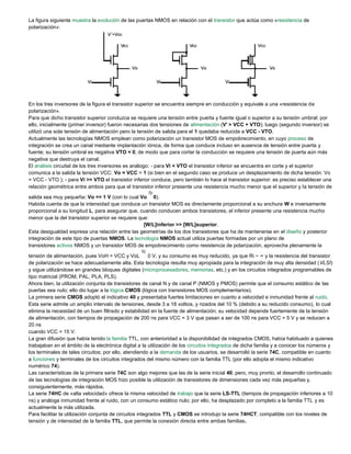 La figura siguiente muestra la evolución de las puertas NMOS en relación con el transistor que actúa como «resistencia de
polarización»:
En los tres inversores de la figura el transistor superior se encuentra siempre en conducción y equivale a una «resistencia de
polarización».
Para que dicho transistor superior conduzca se requiere una tensión entre puerta y fuente igual o superior a su tensión umbral: por
ello, inicialmente (primer inversor) fueron necesarias dos tensiones de alimentación (V' > VCC + VTO); luego (segundo inversor) se
utilizó una sola tensión de alimentación pero la tensión de salida para el 1 quedaba reducida a VCC - VTO.
Actualmente las tecnologías NMOS emplean como polarización un transistor MOS de empobrecimiento, en cuyo proceso de
integración se crea un canal mediante implantación iónica, de forma que conduce incluso en ausencia de tensión entre puerta y
fuente; su tensión umbral es negativa VTO < 0, de modo que para cortar la conducción se requiere una tensión de puerta aún más
negativa que destruya el canal.
El análisis circuital de los tres inversores es análogo: - para Vi < VTO el transistor inferior se encuentra en corte y el superior
comunica a la salida la tensión VCC: Vo = VCC = 1 (si bien en el segundo caso se produce un desplazamiento de dicha tensión: Vo
= VCC - VTO ); - para Vi >> VTO el transistor inferior conduce, pero también lo hace el transistor superior: es preciso establecer una
relación geométrica entre ambos para que el transistor inferior presente una resistencia mucho menor que el superior y la tensión de
salida sea muy pequeña: Vo << 1 V (con lo cual Vo 0).
Habida cuenta de que la intensidad que conduce un transistor MOS es directamente proporcional a su anchura W e inversamente
proporcional a su longitud L, para asegurar que, cuando conducen ambos transistores, el inferior presente una resistencia mucho
menor que la del transistor superior se requiere que:
[W/L]inferior >> [W/L]superior.
Esta desigualdad expresa una relación entre las geometrías de los dos transistores que ha de mantenerse en el diseño y posterior
integración de este tipo de puertas NMOS. La tecnología NMOS actual utiliza puertas formadas por un plano de
transistores activos NMOS y un transistor MOS de empobrecimiento como resistencia de polarización; aprovecha plenamente la
tensión de alimentación, pues VoH = VCC y VoL 0 V, y su consumo es muy reducido, ya que Ri ~ ∞ y la resistencia del transistor
de polarización se hace adecuadamente alta. Esta tecnología resulta muy apropiada para la integración de muy alta densidad (VLSI)
y sigue utilizándose en grandes bloques digitales (microprocesadores, memorias, etc.) y en los circuitos integrados programables de
tipo matricial (PROM, PAL, PLA, PLS).
Ahora bien, la utilización conjunta de transistores de canal N y de canal P (NMOS y PMOS) permite que el consumo estático de las
puertas sea nulo; ello dio lugar a la lógica CMOS (lógica con transistores MOS complementarios).
La primera serie CMOS adoptó el indicativo 40 y presentaba fuertes limitaciones en cuanto a velocidad e inmunidad frente al ruido.
Esta serie admite un amplio intervalo de tensiones, desde 3 a 18 voltios, y rizados del 10 % (debido a su reducido consumo), lo cual
elimina la necesidad de un buen filtrado y estabilidad en la fuente de alimentación; su velocidad depende fuertemente de la tensión
de alimentación, con tiempos de propagación de 200 ns para VCC = 3 V que pasan a ser de 100 ns para VCC = 5 V y se reducen a
20 ns
cuando VCC = 15 V.
La gran difusión que había tenido la familia TTL, con anterioridad a la disponibilidad de integrados CMOS, había habituado a quienes
trabajaban en el ámbito de la electrónica digital a la utilización de los circuitos integrados de dicha familia y a conocer los números y
los terminales de tales circuitos; por ello, atendiendo a la demanda de los usuarios, se desarrolló la serie 74C, compatible en cuanto
a funciones y terminales de los circuitos integrados del mismo número con la familia TTL (por ello adopta el mismo indicativo
numérico 74).
Las características de la primera serie 74C son algo mejores que las de la serie inicial 40; pero, muy pronto, el desarrollo continuado
de las tecnologías de integración MOS hizo posible la utilización de transistores de dimensiones cada vez más pequeñas y,
consiguientemente, más rápidos.
La serie 74HC de «alta velocidad» ofrece la misma velocidad de trabajo que la serie LS-TTL (tiempos de propagación inferiores a 10
ns) y análoga inmunidad frente al ruido, con un consumo estático nulo; por ello, ha desplazado por completo a la familia TTL y es
actualmente la más utilizada.
Para facilitar la utilización conjunta de circuitos integrados TTL y CMOS se introdujo la serie 74HCT, compatible con los niveles de
tensión y de intensidad de la familia TTL, que permite la conexión directa entre ambas familias.
 