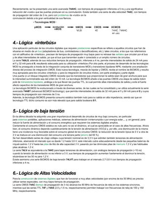 Recientemente, se ha presentado una serie avanzada 74AHC, con tiempos de propagación inferiores a 5 ns y una significativa
reducción del «ruido» que las puertas producen en su conmutación. Existe también una serie de alta velocidad 74AC, con tiempos
de propagación del orden de 3 ns, pero con problemas de «ruido» en la
conmutación debido a la gran verticalidad de sus flancos.
4.- Lógica «interbús»
Una aplicación particular de los circuitos digitales que requiere prestaciones específicas se refiere a aquellos circuitos que han de
situarse en medio de un bus (adaptadores de bus, controladores o decodificadores, etc.); tales circuitos, a los que nos referiremos
con el calificativo de «interbús», precisan de tiempos de propagación muy bajos para no retrasar las señales que circulan por el bus
y de altas intensidades de salida, ya que el bus que transmiten suele ir conectado a un amplio número de circuitos.
La serie 74ALS, además de sus reducidos tiempos de propagación, inferiores a 4 ns, permite intensidades de salida de 24 mA para
el 1 y 32 mA para el 0, resultando adecuada para su utilización «interbús».Por otra parte, el proceso de desarrollo de las tecnologías
MOS ha proseguido a través de la integración conjunta de transistores MOS y transistores bipolares NPN, mediante una ampliación
directa del proceso de integración CMOS. Esta nueva tecnología, mezcla de bipolar y CMOS, recibe el nombre de BiCMOS y resulta
muy apropiada para los circuitos «interbús» y para la integración de circuitos mixtos, con parte analógica y parte digital.
Una puerta (o un bloque integrado) CMOS necesita que los transistores que proporcionan la salida sean de gran anchura para que
la intensidad suministrable sea del orden de 10 mA. La tecnología BiCMOS añade a las puertas CMOS una etapa de salida totem
pole de transistores bipolares, análoga a la que llevan las puertas TTL, la cual permite altas intensidades de salida y evita el fuerte
efecto capacitivo de los transistores MOS de gran anchura.
La tecnología BiCMOS ha evolucionado a través de diversas series, de las cuales se ha consolidado y se utiliza actualmente la serie
avanzada 74ABT (advanced BiCMOS technology), que permite intensidades de salida de 32 mA para el 1 y 64 mA para el 0 y cuyos
tiempos de propagación son menores de 3 ns.
Además, la tecnología BiCMOS presenta consumo estático también nulo para su salida en alta impedancia, siendo así que en
tecnología TTL dicho consumo es aún más elevado que para salida booleana 0/1.
5.- Lógica de baja tensión
En la última década ha adquirido una gran importancia el desarrollo de circuitos de muy bajo consumo, en particular
para sistemas portátiles, aplicaciones médicas, sistemas de alimentación ininterrumpida o por energía solar,... y, en general, para
reducir la fuente de alimentación y el consumo energético que requieren los sistemas digitales amplios.
Ciertamente el consumo CMOS estático es nulo pero no así el dinámico, el cual es apreciable en el caso de altas frecuencias. Ahora
bien, el consumo dinámico depende cuadráticamente de la tensión de alimentación (VCC)2 y, por ello, una disminución de la misma
tiene una incidencia muy favorable sobre el consumo global de los circuitos CMOS: la reducción de la tensión típica de 5 V a otra de
3 V se traduce en una disminución del consumo a la tercera parte (ahorro del 65 %).
Se han desarrollado series de «bajo voltaje» cuya tensión nominal es de 3,3 V que admiten también tensiones de alimentación
inferiores, abarcando el intervalo que va desde 1,2 hasta 3,6 V; este intervalo cubre adecuadamente desde las pequeñas baterías de
níquel-cadmio 1,2 V hasta las pilas de litio de alta capacidad 3 V, pasando por las diminutas pilas de mercurio 1,3 V y las habituales
pilas alcalinas 1,5 V.
La serie 74LV es equivalente a la 74HC para bajas tensiones de alimentación, con análogos tiempos de propagación (~10 ns)
cuando la tensión de alimentación no es inferior a 3 V; sus tiempos de propagación aumentan fuertemente al disminuir la tensión,
situándose en los 50 ns para 1,2 V.
Existe asimismo una serie BiCMOS de baja tensión 74LVT para trabajar en el intervalo 2,7-3,6 V con tiempos de propagación
inferiores a 4 ns.
6.- Lógica de Altas Velocidades
Para la construcción de sistemas digitales que han de funcionar a muy altas velocidades (por encima de los 50 MHz) es preciso
utilizar series especiales, con muy bajos tiempos de propagación.
La serie CMOS 74AC (tiempo de propagación de 3 ns) alcanza los 80 MHz de frecuencia de reloj en los sistemas síncronos,
mientras que las series TTL 74F y 74AS (2,5 y 1,5 ns, respectivamente) permiten trabajar con frecuencias de reloj de 100 y 150
MHz, respectivamente.
 