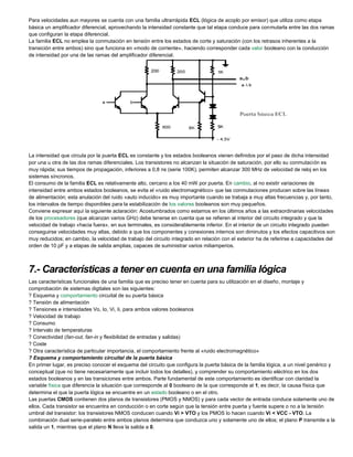 Para velocidades aun mayores se cuenta con una familia ultrarrápida ECL (lógica de acoplo por emisor) que utiliza como etapa
básica un amplificador diferencial, aprovechando la intensidad constante que tal etapa conduce para conmutarla entre las dos ramas
que configuran la etapa diferencial.
La familia ECL no emplea la conmutación en tensión entre los estados de corte y saturación (con los retrasos inherentes a la
transición entre ambos) sino que funciona en «modo de corriente», haciendo corresponder cada valor booleano con la conducción
de intensidad por una de las ramas del amplificador diferencial.
La intensidad que circula por la puerta ECL es constante y los estados booleanos vienen definidos por el paso de dicha intensidad
por una u otra de las dos ramas diferenciales. Los transistores no alcanzan la situación de saturación, por ello su conmutación es
muy rápida; sus tiempos de propagación, inferiores a 0,8 ns (serie 100K), permiten alcanzar 300 MHz de velocidad de reloj en los
sistemas síncronos.
El consumo de la familia ECL es relativamente alto, cercano a los 40 mW por puerta. En cambio, al no existir variaciones de
intensidad entre ambos estados booleanos, se evita el «ruido electromagnético» que las conmutaciones producen sobre las líneas
de alimentación; esta anulación del ruido «auto inducido» es muy importante cuando se trabaja a muy altas frecuencias y, por tanto,
los intervalos de tiempo disponibles para la estabilización de los valores booleanos son muy pequeños.
Conviene expresar aquí la siguiente aclaración: Acostumbrados como estamos en los últimos años a las extraordinarias velocidades
de los procesadores (que alcanzan varios GHz) debe tenerse en cuenta que se refieren al interior del circuito integrado y que la
velocidad de trabajo «hacia fuera», en sus terminales, es considerablemente inferior. En el interior de un circuito integrado pueden
conseguirse velocidades muy altas, debido a que los componentes y conexiones internos son diminutos y los efectos capacitivos son
muy reducidos; en cambio, la velocidad de trabajo del circuito integrado en relación con el exterior ha de referirse a capacidades del
orden de 10 pF y a etapas de salida amplias, capaces de suministrar varios miliamperios.
7.- Características a tener en cuenta en una familia lógica
Las características funcionales de una familia que es preciso tener en cuenta para su utilización en el diseño, montaje y
comprobación de sistemas digitales son las siguientes:
? Esquema y comportamiento circuital de su puerta básica
? Tensión de alimentación
? Tensiones e intensidades Vo, Io, Vi, Ii, para ambos valores booleanos
? Velocidad de trabajo
? Consumo
? Intervalo de temperaturas
? Conectividad (fan-out, fan-in y flexibilidad de entradas y salidas)
? Coste
? Otra característica de particular importancia, el comportamiento frente al «ruido electromagnético»
? Esquema y comportamiento circuital de la puerta básica
En primer lugar, es preciso conocer el esquema del circuito que configura la puerta básica de la familia lógica, a un nivel genérico y
conceptual (que no tiene necesariamente que incluir todos los detalles), y comprender su comportamiento eléctrico en los dos
estados booleanos y en las transiciones entre ambos. Parte fundamental de este comportamiento es identificar con claridad la
variable física que diferencia la situación que corresponde al 0 booleano de la que corresponde al 1; es decir, la causa física que
determina el que la puerta lógica se encuentre en un estado booleano o en el otro.
Las puertas CMOS contienen dos planos de transistores (PMOS y NMOS) y para cada vector de entrada conduce solamente uno de
ellos. Cada transistor se encuentra en conducción o en corte según que la tensión entre puerta y fuente supere o no a la tensión
umbral del transistor: los transistores NMOS conducen cuando Vi > VTO y los PMOS lo hacen cuando Vi < VCC - VTO. La
combinación dual serie-paralelo entre ambos planos determina que conduzca uno y solamente uno de ellos; el plano P transmite a la
salida un 1, mientras que el plano N lleva la salida a 0.
 