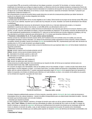 La puerta básica TTL se encuentra conformada por tres etapas sucesivas: una puerta "y" de entrada, un inversor central y un
amplificador de intensidad que configura la etapa de salida. La diferencia entre los dos estados booleanos corresponde al hecho de
que la intensidad que circula por la etapa inicial (la intensidad en la resistencia de la puerta "y") sea asumida «hacia afuera» a través
de alguna de sus entradas (0booleano en la misma) o circule «hacia adentro» saturando el transistor intermedio T (situación que
corresponde a todas las entradas a 1).
Del comportamiento circuital de la puerta básica puede deducirse una serie de consecuencias prácticas que deben tenerse en
cuenta en la utilización de los circuitos integrados de la familia.
? Tensión de alimentación
La tensión típica de alimentación de los circuitos digitales es de 5 voltios. Dicha tensión es la propia de las diversas series TTL (entre
4,75 y 5,25 V) que, además, requieren que su rizado sea muy reducido; en suma, necesitan una fuente de alimentación bien filtrada
y estabilizada.
Las puertas CMOS admiten tensiones de alimentación diversas dentro de un intervalo relativamente amplio y no requieren
estabilidad ni ausencia de rizado en las mismas. La serie HC admite una alimentación entre 2 y 6 V.
Actualmente hay una fuerte tendencia a utilizar tensiones de alimentación más reducida para disminuir el consumo dinámico y para
permitir, con ello, mayores velocidades de trabajo y mayores densidades de integración. En tal sentido, la tensión de alimentación de
3 V está sustituyendo paulatinamente a la habitual de 5 V; cada vez es más frecuente que circuitos integrados complejos y de muy
alta velocidad se suministren solamente para alimentación de 3 V e incluso para tensiones inferiores (2,5 V; 1,8 V).
? Tensiones e intensidades Vo, Io, Vi, Ii, para ambos valores booleanos
Interesa conocer los intervalos de tensión propios del 0 y del 1 booleano tanto en la entrada como en la salida, así como las
intensidades asociadas a dichos intervalos. Los valores de las tensiones pueden expresarse en forma conjunta y directa mediante
una gráfica «tensión de salida / tensión de entrada» (función de transferencia Vo / Vi ), representando para cada valor de tensión de
entrada entre 0 y VCC el valor de tensión que adopta la salida.
Generalmente, los catálogos no incluyen estas curvas de transferencia sino que expresan tales datos en forma tabular mediante los
siguientes parámetros:
+ Referentes a la entrada:
ViLmáx: tensión máxima que la entrada entiende como 0
ViHmín: tensión mínima que la entrada entiende como 1
IiL: intensidad en la entrada cuando su valor es 0
IiH: intensidad en la entrada cuando su valor es 1
+ Referentes a la salida:
VoL: tensión de salida para valor booleano 0
VoH: tensión de salida para valor booleano 1
Ambas tensiones de salida dependen de la intensidad que se requiere de ella, de forma que se expresan siempre para una
intensidad determinada: IoL e IoH, respectivamente.
Por convenio se asigna a las intensidades, tanto en las salidas como en las entradas, el signo + cuando circulan hacia dentro de la
puerta lógica o circuito integrado y el signo - si lo hacen hacia fuera. Los datos citados de tensiones e intensidades de entrada y de
salida, para los valores booleanos 0 y 1, pueden expresarse agrupados según el diagrama de la siguiente figura (se representa la
salida a la izquierda y la entrada a la derecha para referirse a un nudo booleano, es decir, a la conexión de la salida de una puerta
con la entrada de la siguiente, supuestas del mismo tipo):
El anterior diagrama salida/entrada expresa, en forma conjunta y resumida, toda la información de interés sobre las tensiones e
intensidades de los dos valores booleanos: - tensión de salida correspondiente para una determinada intensidad de salida - intervalo
de tensión que la entrada acepta como tal valor booleano
- intensidad que requiere la entrada.
En dicho diagrama queda reflejado, asimismo, el margen de tensión para cada uno de los valores booleanos: .V(0) = ViLmáx -
VoL y .V(1) = VoH - ViHmín y la relación entre las intensidades de salida y de entrada Io / Ii en cada uno de ellos. El margen de
tensión constituye un intervalo de seguridad, de forma que modificaciones de la tensión de entrada que se mantengan dentro del
mismo no afectan a la tensión de salida, o sea, al valor booleano que proporciona la puerta. El cociente entre intensidades
representa el número de entradas que una salida puede soportar en situación estática (en términos de intensidad suministrable a las
mismas).
? Velocidad de Trabajo
 
